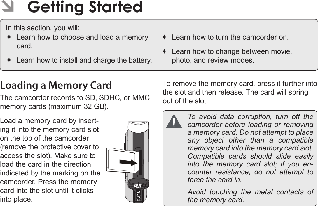 EnglishGetting Started   Pag e  11Loading a Memory CardThe camcorder records to SD, SDHC, or MMC memory cards (maximum 32 GB). Load a memory card by insert-ing it into the memory card slot on the top of the camcorder (remove the protective cover to access the slot). Make sure to load the card in the direction indicated by the marking on the camcorder. Press the memory card into the slot until it clicks into place.To remove the memory card, press it further into the slot and then release. The card will spring out of the slot.  To avoid data corruption, turn off the camcorder before loading or removing a memory card. Do not attempt to place any object other than a compatible memory card into the memory card slot. Compatible cards should slide easily into the memory card slot; if you en-counter resistance, do not attempt to force the card in.  Avoid touching the metal contacts of the memory card. ÂGetting StartedIn this section, you will: Learn how to choose and load a memory card. Learn how to install and charge the battery. Learn how to turn the camcorder on. Learn how to change between movie, photo, and review modes.