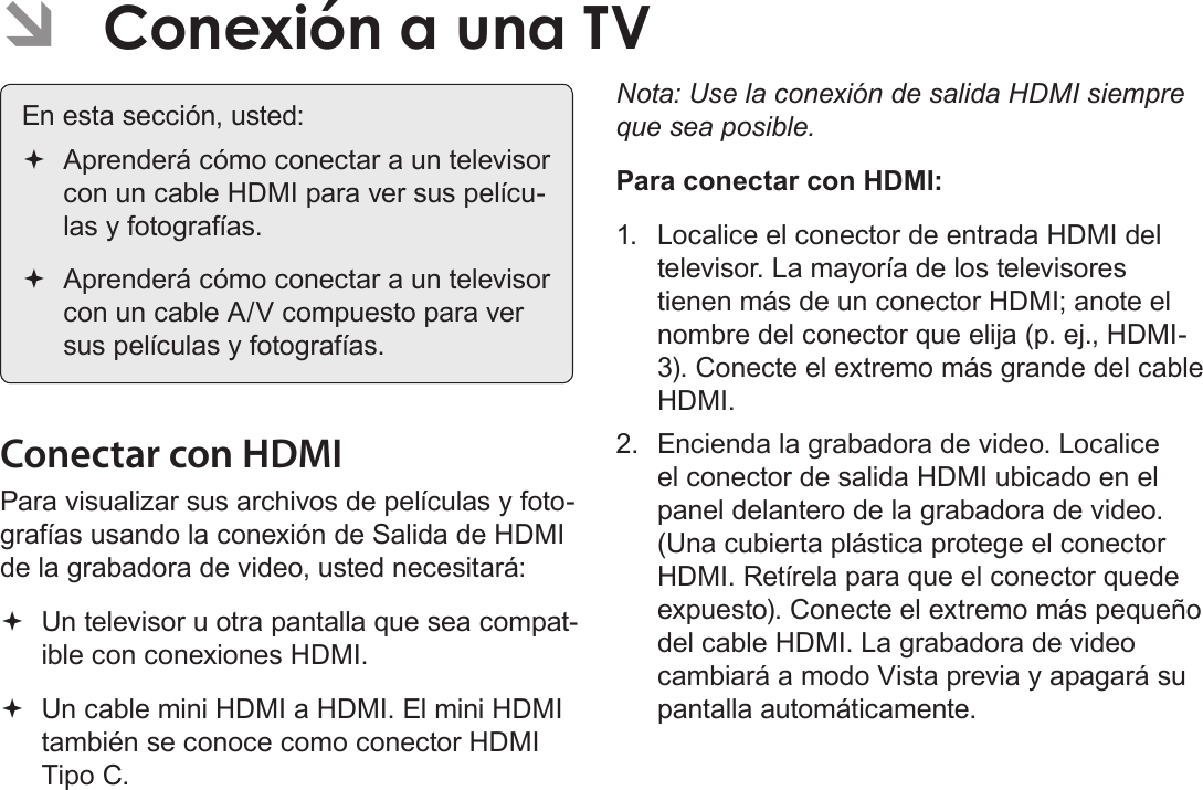 EspañolPágina 110  Conexión A Una Tv ÂConexión a una TVEn esta sección, usted: Aprenderá cómo conectar a un televisor con un cable HDMI para ver sus pelícu-las y fotografías. Aprenderá cómo conectar a un televisor con un cable A/V compuesto para ver sus películas y fotografías.Conectar con HDMIPara visualizar sus archivos de películas y foto-grafías usando la conexión de Salida de HDMI de la grabadora de video, usted necesitará: Un televisor u otra pantalla que sea compat-ible con conexiones HDMI. Un cable mini HDMI a HDMI. El mini HDMI también se conoce como conector HDMI Tipo C.Nota: Use la conexión de salida HDMI siempre que sea posible. Para conectar con HDMI:1.  Localice el conector de entrada HDMI del televisor. La mayoría de los televisores tienen más de un conector HDMI; anote el nombre del conector que elija (p. ej., HDMI-3). Conecte el extremo más grande del cable HDMI. 2.  Encienda la grabadora de video. Localice el conector de salida HDMI ubicado en el panel delantero de la grabadora de video. (Una cubierta plástica protege el conector HDMI. Retírela para que el conector quede expuesto). Conecte el extremo más pequeño del cable HDMI. La grabadora de video cambiará a modo Vista previa y apagará su pantalla automáticamente. 
