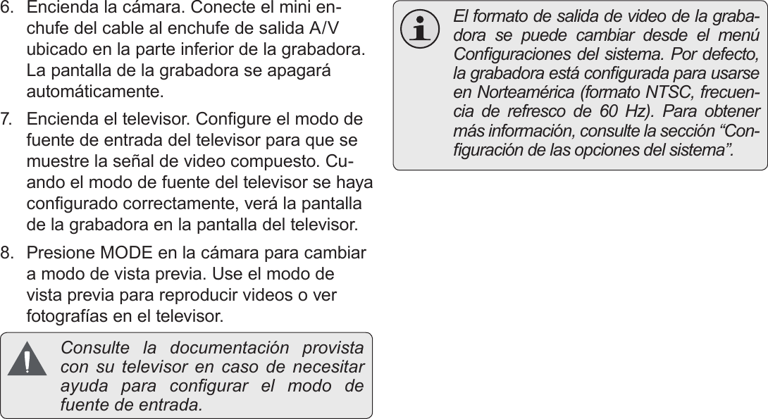 EspañolPágina 112  Conexión A Una Tv6.  Encienda la cámara. Conecte el mini en-chufe del cable al enchufe de salida A/V ubicado en la parte inferior de la grabadora. La pantalla de la grabadora se apagará automáticamente.7.  Encienda el televisor. Congure el modo de fuente de entrada del televisor para que se muestre la señal de video compuesto. Cu-ando el modo de fuente del televisor se haya congurado correctamente, verá la pantalla de la grabadora en la pantalla del televisor.8.  Presione MODE en la cámara para cambiar a modo de vista previa. Use el modo de vista previa para reproducir videos o ver fotografías en el televisor. Consulte la documentación provista con su televisor en caso de necesitar ayuda  para  congurar  el  modo  de fuente de entrada.  El formato de salida de video de la graba-dora se puede cambiar desde el menú Conguraciones del sistema. Por defecto, la grabadora está congurada para usarse en Norteamérica (formato NTSC, frecuen-cia de refresco de 60 Hz). Para obtener más información, consulte la sección “Con-guración de las opciones del sistema”.