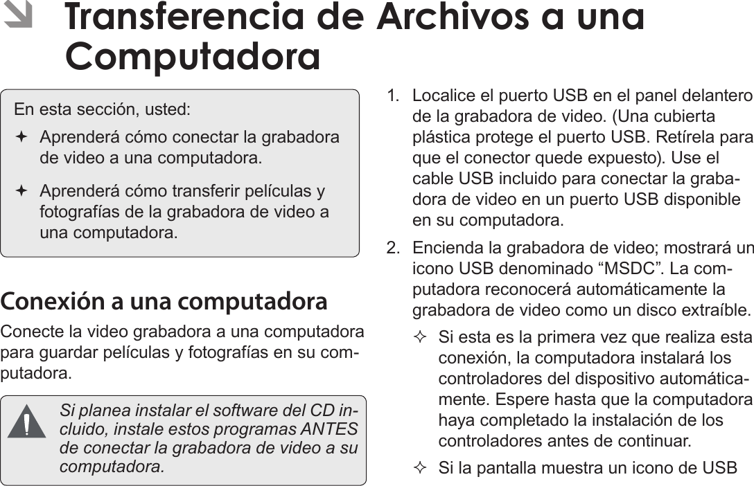 EspañolTransferencia De Archivos A Una Computadora    Página 113 ÂTransferencia de Archivos a una Computadora En esta sección, usted: Aprenderá cómo conectar la grabadora de video a una computadora. Aprenderá cómo transferir películas y fotografías de la grabadora de video a una computadora.Conexión a una computadoraConecte la video grabadora a una computadora para guardar películas y fotografías en su com-putadora.  Si planea instalar el software del CD in-cluido, instale estos programas ANTES de conectar la grabadora de video a su computadora.1.  Localice el puerto USB en el panel delantero de la grabadora de video. (Una cubierta plástica protege el puerto USB. Retírela para que el conector quede expuesto). Use el cable USB incluido para conectar la graba-dora de video en un puerto USB disponible en su computadora.2.  Encienda la grabadora de video; mostrará un icono USB denominado “MSDC”. La com-putadora reconocerá automáticamente la grabadora de video como un disco extraíble. Si esta es la primera vez que realiza esta conexión, la computadora instalará los controladores del dispositivo automática-mente. Espere hasta que la computadora haya completado la instalación de los controladores antes de continuar. Si la pantalla muestra un icono de USB 