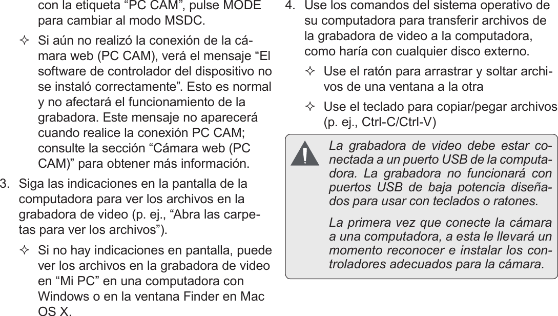 EspañolPágina 114  Transferencia De Archivos A Una Computadora con la etiqueta “PC CAM”, pulse MODE para cambiar al modo MSDC. Si aún no realizó la conexión de la cá-mara web (PC CAM), verá el mensaje “El software de controlador del dispositivo no se instaló correctamente”. Esto es normal y no afectará el funcionamiento de la grabadora. Este mensaje no aparecerá cuando realice la conexión PC CAM; consulte la sección “Cámara web (PC CAM)” para obtener más información.3.  Siga las indicaciones en la pantalla de la computadora para ver los archivos en la grabadora de video (p. ej., “Abra las carpe-tas para ver los archivos”).  Si no hay indicaciones en pantalla, puede ver los archivos en la grabadora de video en “Mi PC” en una computadora con Windows o en la ventana Finder en Mac OS X.4.  Use los comandos del sistema operativo de su computadora para transferir archivos de la grabadora de video a la computadora, como haría con cualquier disco externo. Use el ratón para arrastrar y soltar archi-vos de una ventana a la otra Use el teclado para copiar/pegar archivos (p. ej., Ctrl-C/Ctrl-V)  La grabadora de video debe estar co-nectada a un puerto USB de la computa-dora. La grabadora no funcionará con puertos USB de baja potencia diseña-dos para usar con teclados o ratones.  La primera vez que conecte la cámara a una computadora, a esta le llevará un momento reconocer e instalar los con-troladores adecuados para la cámara.