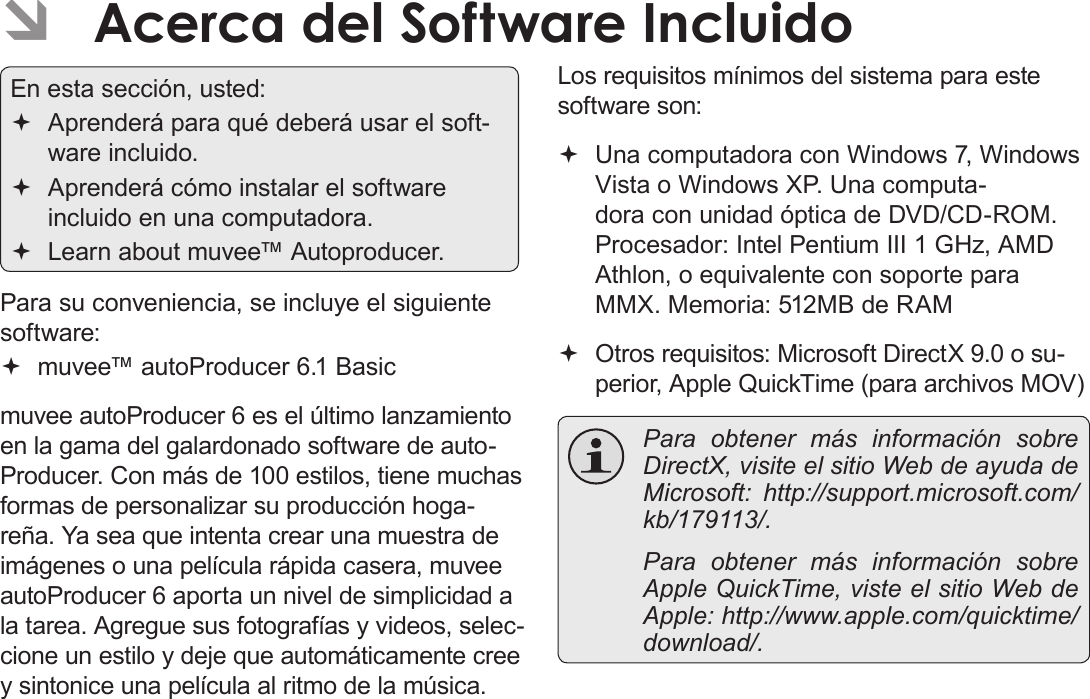 EspañolPágina 116  Acerca Del Software Incluido ÂAcerca del Software IncluidoEn esta sección, usted: Aprenderá para qué deberá usar el soft-ware incluido. Aprenderá cómo instalar el software incluido en una computadora. Learn about muvee™ Autoproducer.Para su conveniencia, se incluye el siguiente software: muvee™ autoProducer 6.1 Basicmuvee autoProducer 6 es el último lanzamiento en la gama del galardonado software de auto-Producer. Con más de 100 estilos, tiene muchas formas de personalizar su producción hoga-reña. Ya sea que intenta crear una muestra de imágenes o una película rápida casera, muvee autoProducer 6 aporta un nivel de simplicidad a la tarea. Agregue sus fotografías y videos, selec-cione un estilo y deje que automáticamente cree y sintonice una película al ritmo de la música. Los requisitos mínimos del sistema para este software son: Una computadora con Windows 7, Windows Vista o Windows XP. Una computa-dora con unidad óptica de DVD/CD-ROM. Procesador: Intel Pentium III 1 GHz, AMD Athlon, o equivalente con soporte para MMX. Memoria: 512MB de RAM  Otros requisitos: Microsoft DirectX 9.0 o su-perior, Apple QuickTime (para archivos MOV)   Para obtener más información sobre DirectX, visite el sitio Web de ayuda de Microsoft: http://support.microsoft.com/kb/179113/.  Para obtener más información sobre Apple QuickTime, viste el sitio Web de Apple: http://www.apple.com/quicktime/download/.