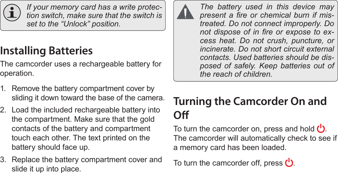 Page 12  Getting StartedEnglish  If your memory card has a write protec-tion switch, make sure that the switch is set to the “Unlock” position.Installing BatteriesThe camcorder uses a rechargeable battery for operation.1.  Remove the battery compartment cover by sliding it down toward the base of the camera.2.  Load the included rechargeable battery into the compartment. Make sure that the gold contacts of the battery and compartment touch each other. The text printed on the battery should face up.3.  Replace the battery compartment cover and slide it up into place.  The battery used in this device may present a  re  or  chemical  burn  if  mis-treated. Do not connect improperly. Do not dispose  of in  re or  expose to  ex-cess heat. Do not crush, puncture, or incinerate. Do not short circuit external contacts. Used batteries should be dis-posed of safely. Keep batteries out of the reach of children.Turning the Camcorder On and OTo turn the camcorder on, press and hold  . The camcorder will automatically check to see if a memory card has been loaded.To turn the camcorder off, press  .