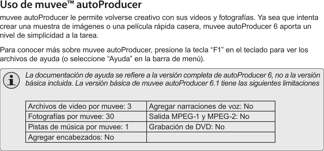 EspañolPágina 122  Acerca Del Software IncluidoUso de muvee™ autoProducermuvee autoProducer le permite volverse creativo con sus videos y fotografías. Ya sea que intenta crear una muestra de imágenes o una película rápida casera, muvee autoProducer 6 aporta un nivel de simplicidad a la tarea.Para conocer más sobre muvee autoProducer, presione la tecla “F1” en el teclado para ver los archivos de ayuda (o seleccione “Ayuda” en la barra de menú).  La documentación de ayuda se reere a la versión completa de autoProducer 6, no a la versión básica incluida. La versión básica de muvee autoProducer 6.1 tiene las siguientes limitaciones Archivos de video por muvee: 3 Agregar narraciones de voz: NoFotografías por muvee: 30 Salida MPEG-1 y MPEG-2: NoPistas de música por muvee: 1 Grabación de DVD: NoAgregar encabezados: No