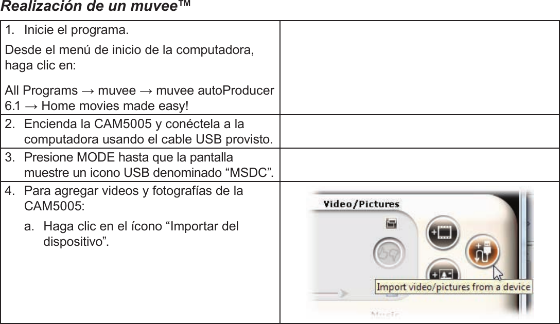 EspañolAcerca Del Software Incluido   Página 123Realización de un muvee™1.  Inicie el programa.Desde el menú de inicio de la computadora, haga clic en:All Programs → muvee → muvee autoProducer 6.1 → Home movies made easy!2.  Encienda la CAM5005 y conéctela a la computadora usando el cable USB provisto.3.  Presione MODE hasta que la pantalla muestre un icono USB denominado “MSDC”.4.  Para agregar videos y fotografías de la CAM5005:a.  Haga clic en el ícono “Importar del dispositivo”.