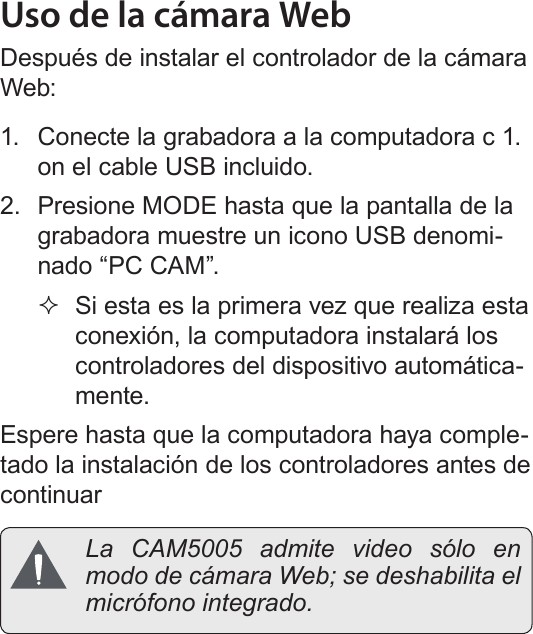 EspañolFunción De Cámara Web   Página 131Uso de la cámara WebDespués de instalar el controlador de la cámara Web:1.  Conecte la grabadora a la computadora c 1. on el cable USB incluido. 2.  Presione MODE hasta que la pantalla de la grabadora muestre un icono USB denomi-nado “PC CAM”. Si esta es la primera vez que realiza esta conexión, la computadora instalará los controladores del dispositivo automática-mente. Espere hasta que la computadora haya comple-tado la instalación de los controladores antes de continuar La CAM5005 admite video sólo en modo de cámara Web; se deshabilita el micrófono integrado.