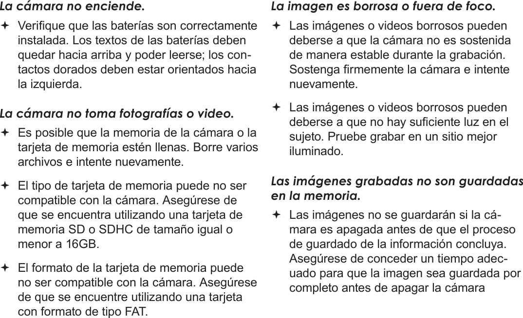 EspañolSolución De Problemas Y Soporte   Página 133La cámara no enciende. Verique que las baterías son correctamente instalada. Los textos de las baterías deben quedar hacia arriba y poder leerse; los con-tactos dorados deben estar orientados hacia la izquierda.La cámara no toma fotografías o video. Es posible que la memoria de la cámara o la tarjeta de memoria estén llenas. Borre varios archivos e intente nuevamente. El tipo de tarjeta de memoria puede no ser compatible con la cámara. Asegúrese de que se encuentra utilizando una tarjeta de memoria SD o SDHC de tamaño igual o menor a 16GB. El formato de la tarjeta de memoria puede no ser compatible con la cámara. Asegúrese de que se encuentre utilizando una tarjeta con formato de tipo FAT.La imagen es borrosa o fuera de foco. Las imágenes o videos borrosos pueden deberse a que la cámara no es sostenida de manera estable durante la grabación. Sostenga rmemente la cámara e intente nuevamente. Las imágenes o videos borrosos pueden deberse a que no hay suciente luz en el sujeto. Pruebe grabar en un sitio mejor iluminado.Las imágenes grabadas no son guardadas en la memoria. Las imágenes no se guardarán si la cá-mara es apagada antes de que el proceso de guardado de la información concluya. Asegúrese de conceder un tiempo adec-uado para que la imagen sea guardada por completo antes de apagar la cámara