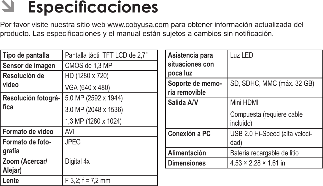 EspañolPágina 134 Especicaciones ÂEspecicacionesPor favor visite nuestra sitio web www.cobyusa.com para obtener información actualizada del producto. Las especicaciones y el manual están sujetos a cambios sin noticación.Tipo de pantalla Pantalla táctil TFT LCD de 2,7”Sensor de imagen CMOS de 1,3 MPResolución de videoHD (1280 x 720)VGA (640 x 480)Resolución fotográ-ca5.0 MP (2592 x 1944)3.0 MP (2048 x 1536)1,3 MP (1280 x 1024)Formato de video AVIFormato de foto-grafíaJPEGZoom (Acercar/Alejar)Digital 4xLente F 3,2; f = 7,2 mmAsistencia para situaciones con poca luzLuz LEDSoporte de memo-ria removibleSD, SDHC, MMC (máx. 32 GB)Salida A/V Mini HDMICompuesta (requiere cable incluido)Conexión a PC USB 2.0 Hi-Speed (alta veloci-dad)Alimentación Batería recargable de litio Dimensiones 4.53 × 2.28 × 1.61 in 