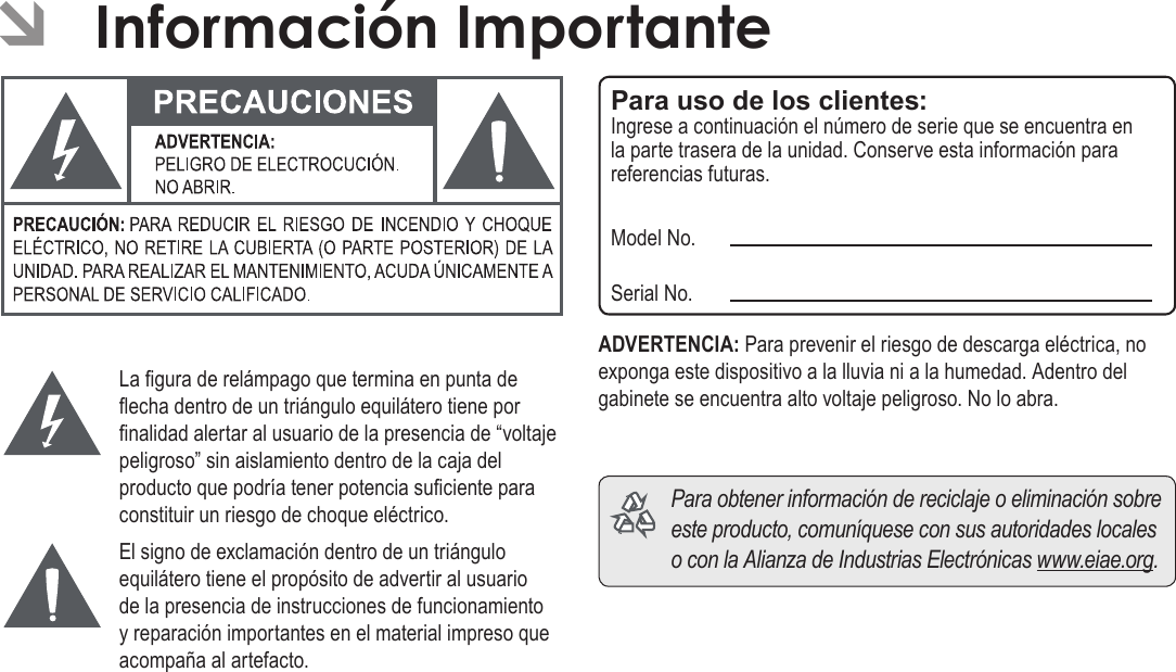 EspañolInformación Importante   Página 135La gura de relámpago que termina en punta de echa dentro de un triángulo equilátero tiene por nalidad alertar al usuario de la presencia de “voltaje peligroso” sin aislamiento dentro de la caja del producto que podría tener potencia suciente para constituir un riesgo de choque eléctrico.El signo de exclamación dentro de un triángulo equilátero tiene el propósito de advertir al usuario de la presencia de instrucciones de funcionamiento y reparación importantes en el material impreso que acompaña al artefacto.Para uso de los clientes:Ingrese a continuación el número de serie que se encuentra en la parte trasera de la unidad. Conserve esta información para referencias futuras.Model No.Serial No.ADVERTENCIA: Para prevenir el riesgo de descarga eléctrica, no exponga este dispositivo a la lluvia ni a la humedad. Adentro del gabinete se encuentra alto voltaje peligroso. No lo abra.  Para obtener información de reciclaje o eliminación sobre este producto, comuníquese con sus autoridades locales o con la Alianza de Industrias Electrónicas www.eiae.org. ÂInformación Importante