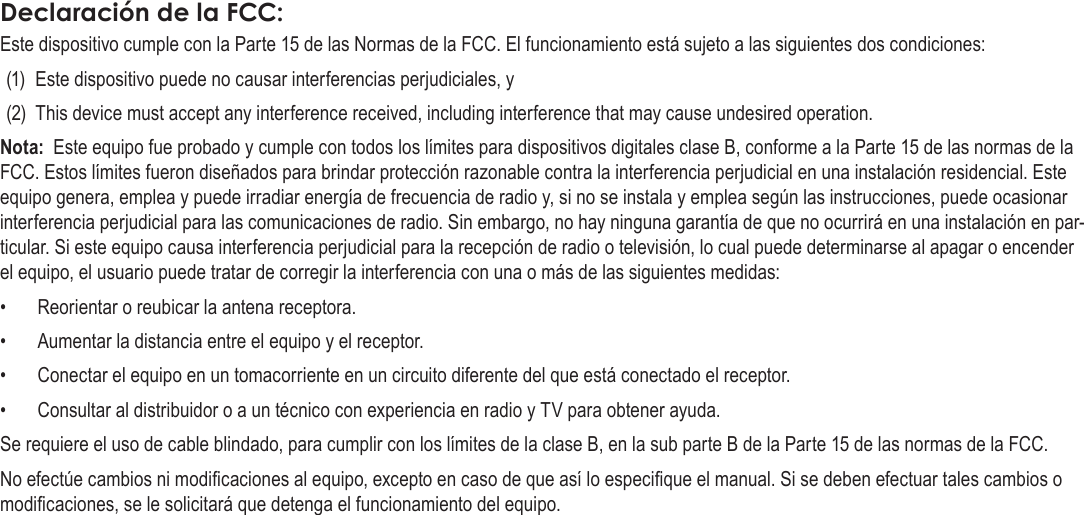 EspañolPágina 136  Información ImportanteDeclaración de la FCC:Este dispositivo cumple con la Parte 15 de las Normas de la FCC. El funcionamiento está sujeto a las siguientes dos condiciones:(1)  Este dispositivo puede no causar interferencias perjudiciales, y(2)  This device must accept any interference received, including interference that may cause undesired operation.Nota:  Este equipo fue probado y cumple con todos los límites para dispositivos digitales clase B, conforme a la Parte 15 de las normas de la FCC. Estos límites fueron diseñados para brindar protección razonable contra la interferencia perjudicial en una instalación residencial. Este equipo genera, emplea y puede irradiar energía de frecuencia de radio y, si no se instala y emplea según las instrucciones, puede ocasionar interferencia perjudicial para las comunicaciones de radio. Sin embargo, no hay ninguna garantía de que no ocurrirá en una instalación en par-ticular. Si este equipo causa interferencia perjudicial para la recepción de radio o televisión, lo cual puede determinarse al apagar o encender el equipo, el usuario puede tratar de corregir la interferencia con una o más de las siguientes medidas:•  Reorientar o reubicar la antena receptora. •  Aumentar la distancia entre el equipo y el receptor. •  Conectar el equipo en un tomacorriente en un circuito diferente del que está conectado el receptor. •  Consultar al distribuidor o a un técnico con experiencia en radio y TV para obtener ayuda.Se requiere el uso de cable blindado, para cumplir con los límites de la clase B, en la sub parte B de la Parte 15 de las normas de la FCC.No efectúe cambios ni modicaciones al equipo, excepto en caso de que así lo especique el manual. Si se deben efectuar tales cambios o modicaciones, se le solicitará que detenga el funcionamiento del equipo.