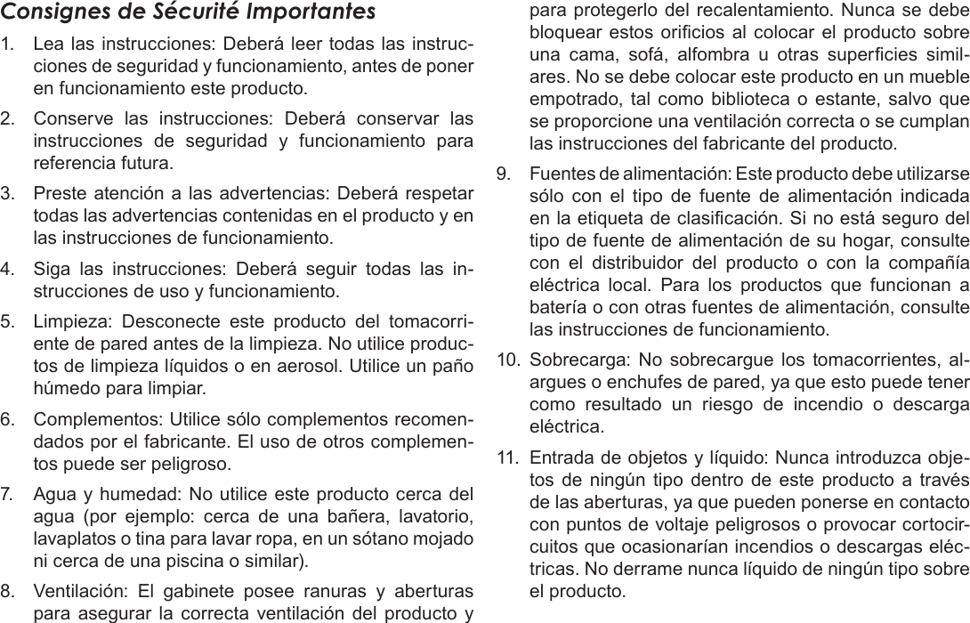 EspañolInformación Importante   Página 137Consignes de Sécurité Importantes1.  Lea las instrucciones: Deberá leer todas las instruc-ciones de seguridad y funcionamiento, antes de poner en funcionamiento este producto.2.  Conserve las instrucciones: Deberá conservar las instrucciones de seguridad y funcionamiento para referencia futura.3.  Preste atención a las advertencias: Deberá respetar todas las advertencias contenidas en el producto y en las instrucciones de funcionamiento.4.  Siga las instrucciones: Deberá seguir todas las in-strucciones de uso y funcionamiento.5.  Limpieza: Desconecte este producto del tomacorri-ente de pared antes de la limpieza. No utilice produc-tos de limpieza líquidos o en aerosol. Utilice un paño húmedo para limpiar.6.  Complementos: Utilice sólo complementos recomen-dados por el fabricante. El uso de otros complemen-tos puede ser peligroso.7.  Agua y humedad: No utilice este producto cerca del agua (por ejemplo: cerca de una bañera, lavatorio, lavaplatos o tina para lavar ropa, en un sótano mojado ni cerca de una piscina o similar).8.  Ventilación: El gabinete posee ranuras y aberturas para asegurar la correcta ventilación del producto y para protegerlo del recalentamiento. Nunca se debe bloquear estos oricios al colocar el producto sobre una  cama,  sofá,  alfombra  u  otras  supercies  simil-ares. No se debe colocar este producto en un mueble empotrado, tal como biblioteca o estante, salvo que se proporcione una ventilación correcta o se cumplan las instrucciones del fabricante del producto.9.  Fuentes de alimentación: Este producto debe utilizarse sólo con el tipo de fuente de alimentación indicada en la etiqueta de clasicación. Si no está seguro del tipo de fuente de alimentación de su hogar, consulte con el distribuidor del producto o con la compañía eléctrica local. Para los productos que funcionan a batería o con otras fuentes de alimentación, consulte las instrucciones de funcionamiento.10.  Sobrecarga: No sobrecargue los tomacorrientes, al-argues o enchufes de pared, ya que esto puede tener como resultado un riesgo de incendio o descarga eléctrica.11.  Entrada de objetos y líquido: Nunca introduzca obje-tos de ningún tipo dentro de este producto a través de las aberturas, ya que pueden ponerse en contacto con puntos de voltaje peligrosos o provocar cortocir-cuitos que ocasionarían incendios o descargas eléc-tricas. No derrame nunca líquido de ningún tipo sobre el producto.