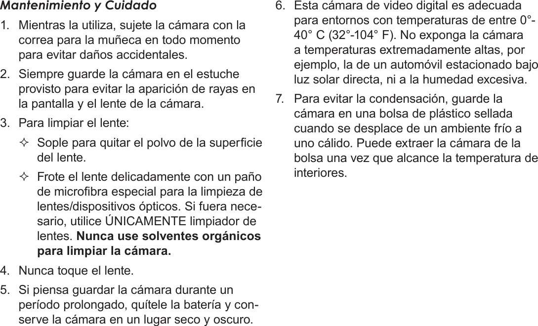 EspañolInformación Importante   Página 139Mantenimiento y Cuidado1.  Mientras la utiliza, sujete la cámara con la correa para la muñeca en todo momento para evitar daños accidentales.2.  Siempre guarde la cámara en el estuche provisto para evitar la aparición de rayas en la pantalla y el lente de la cámara.3.  Para limpiar el lente: Sople para quitar el polvo de la supercie del lente. Frote el lente delicadamente con un paño de microbra especial para la limpieza de lentes/dispositivos ópticos. Si fuera nece-sario, utilice ÚNICAMENTE limpiador de lentes. Nunca use solventes orgánicos para limpiar la cámara.4.  Nunca toque el lente.5.  Si piensa guardar la cámara durante un período prolongado, quítele la batería y con-serve la cámara en un lugar seco y oscuro.6.  Esta cámara de video digital es adecuada para entornos con temperaturas de entre 0°- 40° C (32°-104° F). No exponga la cámara a temperaturas extremadamente altas, por ejemplo, la de un automóvil estacionado bajo luz solar directa, ni a la humedad excesiva.7.  Para evitar la condensación, guarde la cámara en una bolsa de plástico sellada cuando se desplace de un ambiente frío a uno cálido. Puede extraer la cámara de la bolsa una vez que alcance la temperatura de interiores.