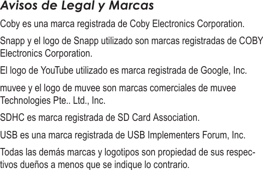 EspañolPágina 140  Información ImportanteAvisos de Legal y MarcasCoby es una marca registrada de Coby Electronics Corporation.Snapp y el logo de Snapp utilizado son marcas registradas de COBY Electronics Corporation.El logo de YouTube utilizado es marca registrada de Google, Inc.muvee y el logo de muvee son marcas comerciales de muvee Technologies Pte.. Ltd., Inc.SDHC es marca registrada de SD Card Association.USB es una marca registrada de USB Implementers Forum, Inc.Todas las demás marcas y logotipos son propiedad de sus respec-tivos dueños a menos que se indique lo contrario.