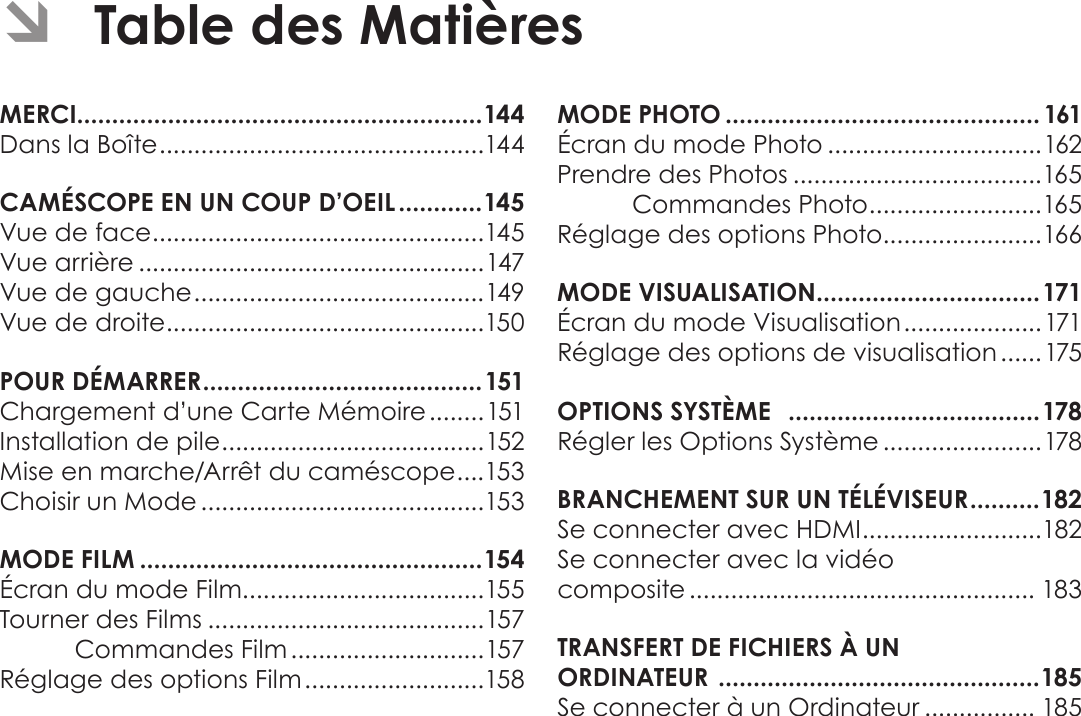 Français Page 142  Table Des Matières ÂTable des MatièresMERCI..........................................................144Dans la Boîte ...............................................144CAMÉSCOPE EN UN COUP D’OEIL ............145Vue de face ................................................145Vue arrière ..................................................147Vue de gauche ..........................................149Vue de droite ..............................................150POUR DÉMARRER ........................................151Chargement d’une Carte Mémoire ........151Installation de pile ...................................... 152Mise en marche/Arrêt du caméscope .... 153Choisir un Mode .........................................153MODE FILM .................................................154Écran du mode Film...................................155Tourner des Films ........................................157Commandes Film ............................157Réglage des options Film ..........................158MODE PHOTO .............................................161Écran du mode Photo ...............................162Prendre des Photos ....................................165Commandes Photo ......................... 165Réglage des options Photo .......................166MODE VISUALISATION ................................171Écran du mode Visualisation .................... 171Réglage des options de visualisation ......175OPTIONS SYSTÈME   ....................................178Régler les Options Système .......................178BRANCHEMENT SUR UN TÉLÉVISEUR .......... 182Se connecter avec HDMI ..........................182Se connecter avec la vidéo  composite .................................................. 183TRANSFERT DE FICHIERS À UN  ORDINATEUR  ..............................................185Se connecter à un Ordinateur ................ 185