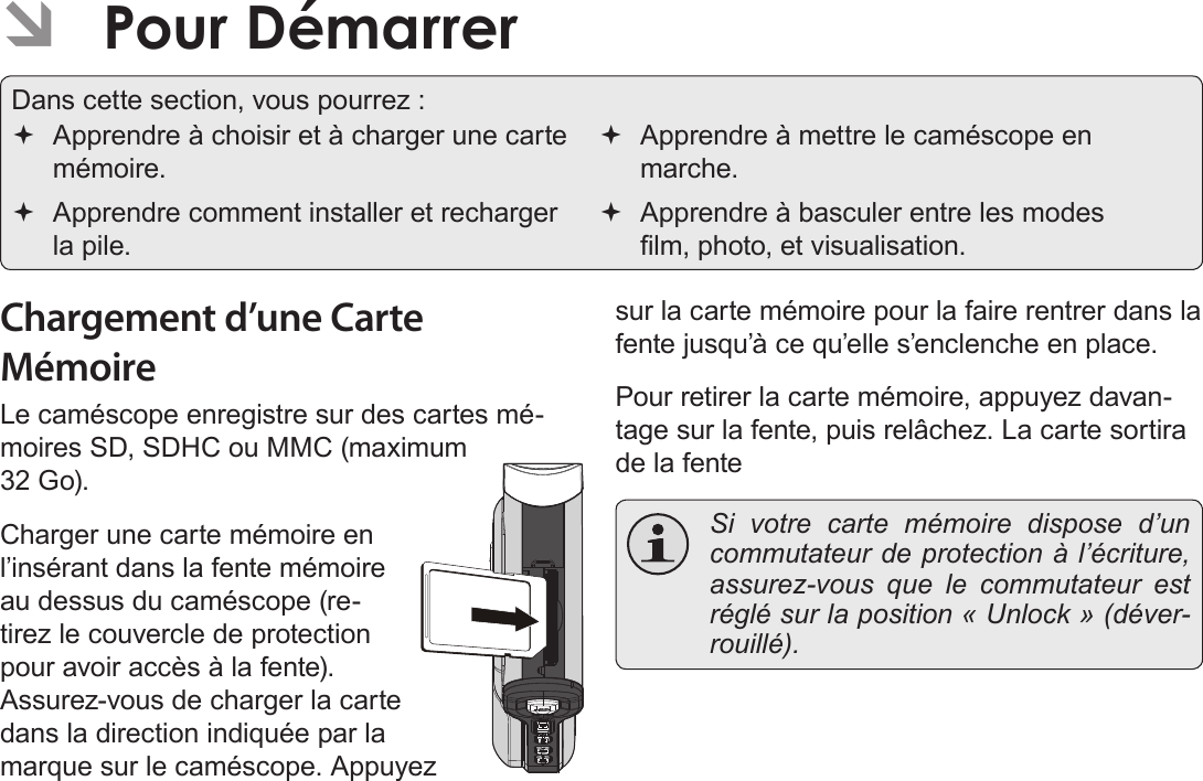 FrançaisPour Démarrer   Page 151Chargement d’une Carte MémoireLe caméscope enregistre sur des cartes mé-moires SD, SDHC ou MMC (maximum 32 Go).Charger une carte mémoire en l’insérant dans la fente mémoire au dessus du caméscope (re-tirez le couvercle de protection pour avoir accès à la fente). Assurez-vous de charger la carte dans la direction indiquée par la marque sur le caméscope. Appuyez sur la carte mémoire pour la faire rentrer dans la fente jusqu’à ce qu’elle s’enclenche en place.Pour retirer la carte mémoire, appuyez davan-tage sur la fente, puis relâchez. La carte sortira de la fente  Si votre carte mémoire dispose d’un commutateur de protection à l’écriture, assurez-vous que le commutateur est réglé sur la position « Unlock » (déver-rouillé). ÂPour DémarrerDans cette section, vous pourrez : Apprendre à choisir et à charger une carte mémoire. Apprendre comment installer et recharger la pile. Apprendre à mettre le caméscope en marche. Apprendre à basculer entre les modes lm, photo, et visualisation.