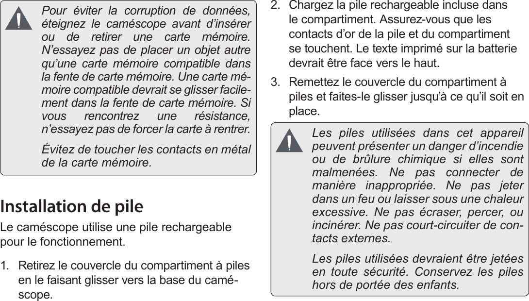 Français Page 152  Pour Démarrer  Pour éviter la corruption de données, éteignez le caméscope avant d’insérer ou de retirer une carte mémoire. N’essayez pas de placer un objet autre qu’une carte mémoire compatible dans la fente de carte mémoire. Une carte mé-moire compatible devrait se glisser facile-ment dans la fente de carte mémoire. Si vous rencontrez une résistance, n’essayez pas de forcer la carte à rentrer.  Évitez de toucher les contacts en métal de la carte mémoire.Installation de pileLe caméscope utilise une pile rechargeable pour le fonctionnement.1.  Retirez le couvercle du compartiment à piles en le faisant glisser vers la base du camé-scope.2.  Chargez la pile rechargeable incluse dans le compartiment. Assurez-vous que les contacts d’or de la pile et du compartiment se touchent. Le texte imprimé sur la batterie devrait être face vers le haut.3.  Remettez le couvercle du compartiment à piles et faites-le glisser jusqu’à ce qu’il soit en place. Les piles utilisées dans cet appareil peuvent présenter un danger d’incendie ou de brûlure chimique si elles sont malmenées. Ne pas connecter de manière inappropriée. Ne pas jeter dans un feu ou laisser sous une chaleur excessive. Ne pas écraser, percer, ou incinérer. Ne pas court-circuiter de con-tacts externes.   Les piles utilisées devraient être jetées en toute sécurité. Conservez les piles hors de portée des enfants.