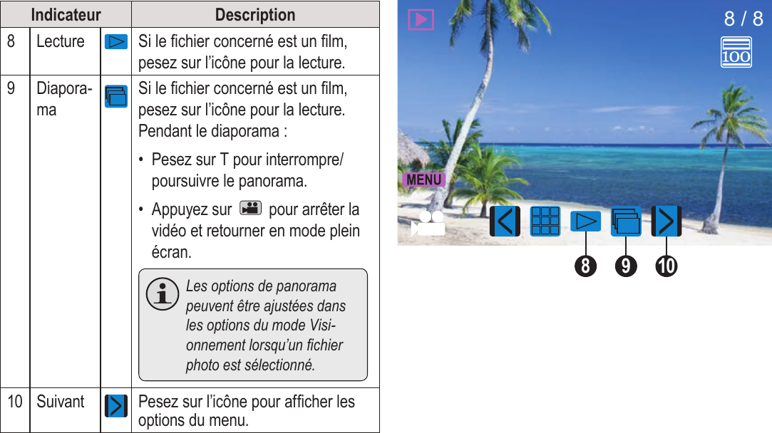 FrançaisMode Visualisation   Page 173Indicateur Description8Lecture Si le chier concerné est un lm, pesez sur l’icône pour la lecture.9Diapora-maSi le chier concerné est un lm, pesez sur l’icône pour la lecture. Pendant le diaporama :•  Pesez sur T pour interrompre/poursuivre le panorama.•  Appuyez sur   pour arrêter la vidéo et retourner en mode plein écran.  Les options de panorama peuvent être ajustées dans les options du mode Visi-onnement lorsqu’un chier photo est sélectionné.10 Suivant Pesez sur l’icône pour afcher les options du menu.91088 / 8