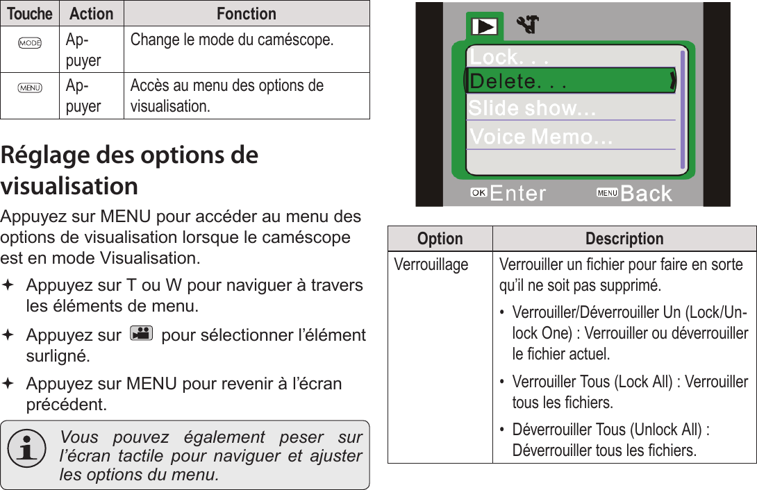 FrançaisMode Visualisation   Page 175Touche Action FonctionAp-puyerChange le mode du caméscope.Ap-puyerAccès au menu des options de visualisation.Réglage des options de visualisationAppuyez sur MENU pour accéder au menu des options de visualisation lorsque le caméscope est en mode Visualisation. Appuyez sur T ou W pour naviguer à travers les éléments de menu. Appuyez sur   pour sélectionner l’élément surligné. Appuyez sur MENU pour revenir à l’écran précédent. Vous pouvez également peser sur l’écran tactile pour naviguer et ajuster les options du menu.!Option DescriptionVerrouillage Verrouiller un chier pour faire en sorte qu’il ne soit pas supprimé.•  Verrouiller/Déverrouiller Un (Lock/Un-lock One) : Verrouiller ou déverrouiller le chier actuel.•  Verrouiller Tous (Lock All) : Verrouiller tous les chiers.•  Déverrouiller Tous (Unlock All) : Déverrouiller tous les chiers.