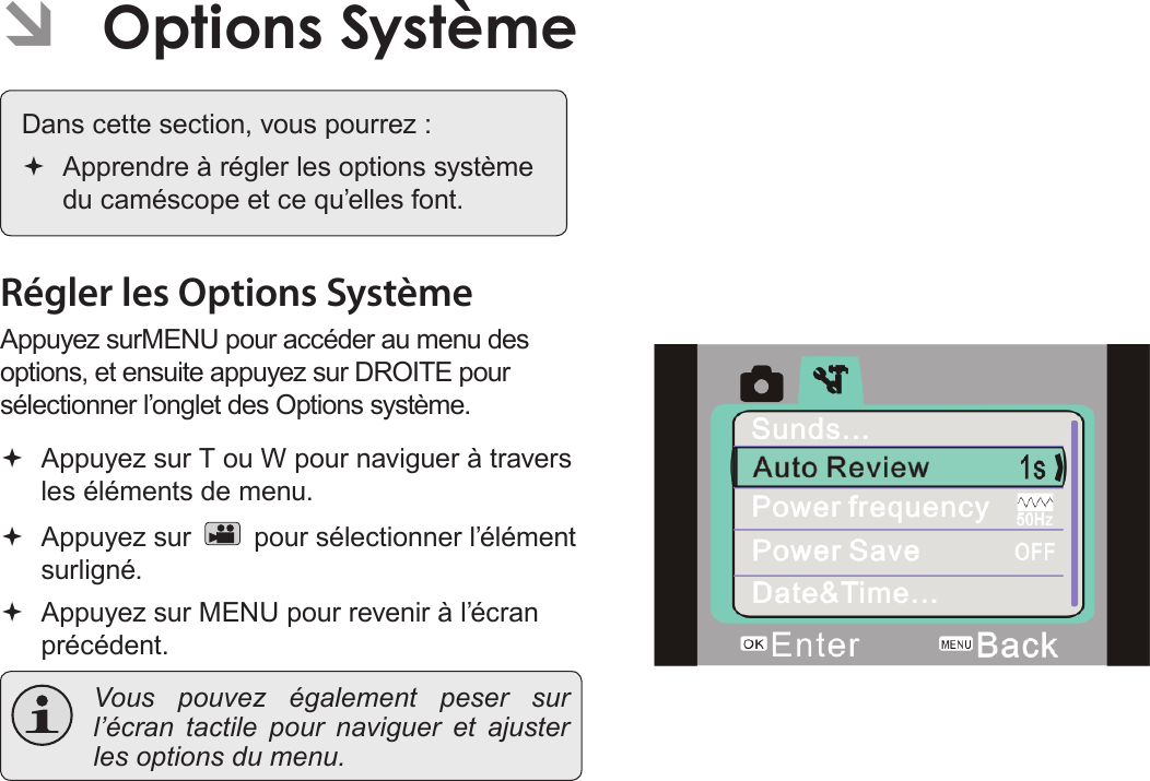 Français Page 178  Options  Système   ÂOptions Système  Dans cette section, vous pourrez : Apprendre à régler les options système du caméscope et ce qu’elles font.Régler les Options SystèmeAppuyez surMENU pour accéder au menu des options, et ensuite appuyez sur DROITE pour sélectionner l’onglet des Options système.  Appuyez sur T ou W pour naviguer à travers les éléments de menu. Appuyez sur   pour sélectionner l’élément surligné. Appuyez sur MENU pour revenir à l’écran précédent. Vous pouvez également peser sur l’écran tactile pour naviguer et ajuster les options du menu.!