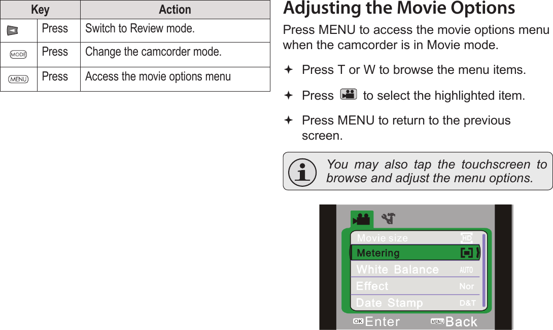 Page 18  Movie Mode EnglishKey ActionPress Switch to Review mode.Press Change the camcorder mode.Press Access the movie options menuAdjusting the Movie OptionsPress MENU to access the movie options menu when the camcorder is in Movie mode. Press T or W to browse the menu items. Press   to select the highlighted item. Press MENU to return to the previous screen.  You may also tap the touchscreen to browse and adjust the menu options.!