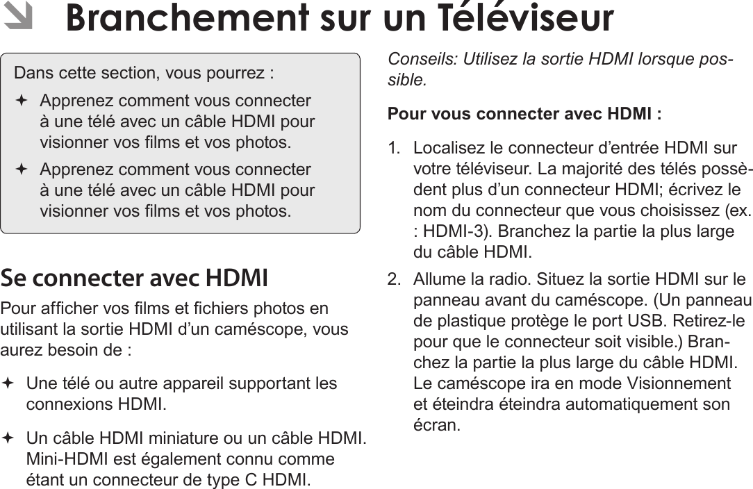 Français Page 182  Branchement Sur Un Téléviseur ÂBranchement sur un TéléviseurDans cette section, vous pourrez : Apprenez comment vous connecter à une télé avec un câble HDMI pour visionner vos lms et vos photos. Apprenez comment vous connecter à une télé avec un câble HDMI pour visionner vos lms et vos photos.Se connecter avec HDMIPour afcher vos lms et chiers photos en utilisant la sortie HDMI d’un caméscope, vous aurez besoin de : Une télé ou autre appareil supportant les connexions HDMI. Un câble HDMI miniature ou un câble HDMI. Mini-HDMI est également connu comme étant un connecteur de type C HDMI.Conseils: Utilisez la sortie HDMI lorsque pos-sible. Pour vous connecter avec HDMI :1.  Localisez le connecteur d’entrée HDMI sur votre téléviseur. La majorité des télés possè-dent plus d’un connecteur HDMI; écrivez le nom du connecteur que vous choisissez (ex. : HDMI-3). Branchez la partie la plus large du câble HDMI. 2.  Allume la radio. Situez la sortie HDMI sur le panneau avant du caméscope. (Un panneau de plastique protège le port USB. Retirez-le pour que le connecteur soit visible.) Bran-chez la partie la plus large du câble HDMI. Le caméscope ira en mode Visionnement et éteindra éteindra automatiquement son écran. 