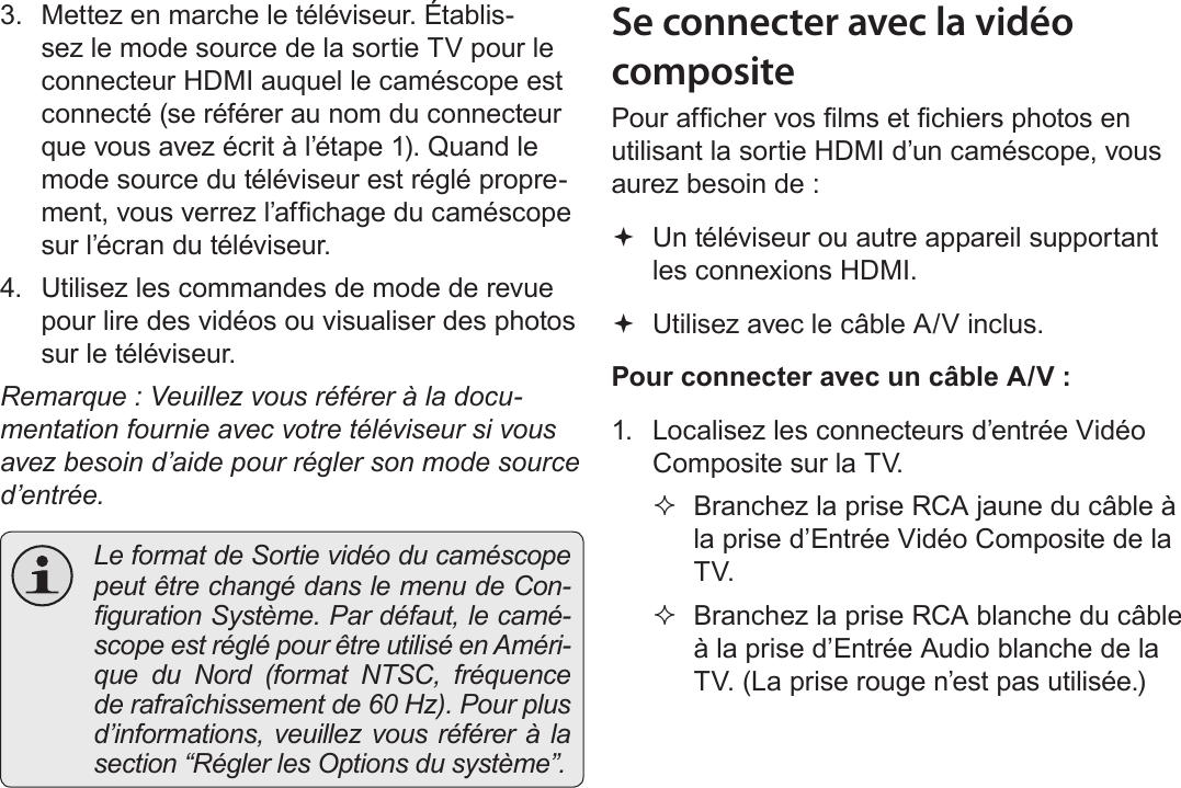 FrançaisBranchement Sur Un Téléviseur   Page 1833.  Mettez en marche le téléviseur. Établis-sez le mode source de la sortie TV pour le connecteur HDMI auquel le caméscope est connecté (se référer au nom du connecteur que vous avez écrit à l’étape 1). Quand le mode source du téléviseur est réglé propre-ment, vous verrez l’afchage du caméscope sur l’écran du téléviseur.4.  Utilisez les commandes de mode de revue pour lire des vidéos ou visualiser des photos sur le téléviseur.Remarque : Veuillez vous référer à la docu-mentation fournie avec votre téléviseur si vous avez besoin d’aide pour régler son mode source d’entrée.  Le format de Sortie vidéo du caméscope peut être changé dans le menu de Con-guration Système. Par défaut, le camé-scope est réglé pour être utilisé en Améri-que du Nord (format NTSC, fréquence de rafraîchissement de 60 Hz). Pour plus d’informations, veuillez vous référer à la section “Régler les Options du système”.Se connecter avec la vidéo compositePour afcher vos lms et chiers photos en utilisant la sortie HDMI d’un caméscope, vous aurez besoin de : Un téléviseur ou autre appareil supportant les connexions HDMI. Utilisez avec le câble A/V inclus.Pour connecter avec un câble A/V :1.  Localisez les connecteurs d’entrée Vidéo Composite sur la TV. Branchez la prise RCA jaune du câble à la prise d’Entrée Vidéo Composite de la TV. Branchez la prise RCA blanche du câble à la prise d’Entrée Audio blanche de la TV. (La prise rouge n’est pas utilisée.)