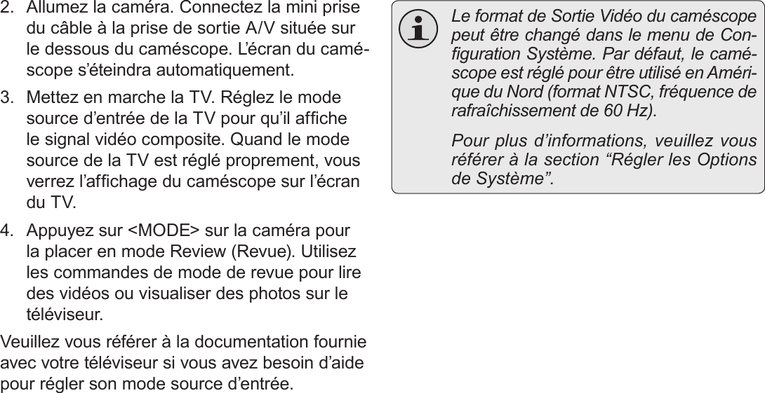 Français Page 184  Branchement Sur Un Téléviseur2.  Allumez la caméra. Connectez la mini prise du câble à la prise de sortie A/V située sur le dessous du caméscope. L’écran du camé-scope s’éteindra automatiquement.3.  Mettez en marche la TV. Réglez le mode source d’entrée de la TV pour qu’il afche le signal vidéo composite. Quand le mode source de la TV est réglé proprement, vous verrez l’afchage du caméscope sur l’écran du TV.4.  Appuyez sur &lt;MODE&gt; sur la caméra pour la placer en mode Review (Revue). Utilisez les commandes de mode de revue pour lire des vidéos ou visualiser des photos sur le téléviseur.Veuillez vous référer à la documentation fournie avec votre téléviseur si vous avez besoin d’aide pour régler son mode source d’entrée.  Le format de Sortie Vidéo du caméscope peut être changé dans le menu de Con-guration Système. Par défaut, le camé-scope est réglé pour être utilisé en Améri-que du Nord (format NTSC, fréquence de rafraîchissement de 60 Hz).  Pour plus d’informations, veuillez vous référer à la section “Régler les Options de Système”.