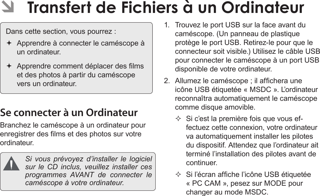 FrançaisTransfert De Fichiers À Un Ordinateur    Page 185 ÂTransfert de Fichiers à un Ordinateur Dans cette section, vous pourrez : Apprendre à connecter le caméscope à un ordinateur. Apprendre comment déplacer des lms et des photos à partir du caméscope vers un ordinateur.Se connecter à un OrdinateurBranchez le caméscope à un ordinateur pour enregistrer des lms et des photos sur votre ordinateur.  Si vous prévoyez d’installer le logiciel sur le CD inclus, veuillez installer ces programmes AVANT de connecter le caméscope à votre ordinateur.1.  Trouvez le port USB sur la face avant du caméscope. (Un panneau de plastique protège le port USB. Retirez-le pour que le connecteur soit visible.) Utilisez le câble USB pour connecter le caméscope à un port USB disponible de votre ordinateur.2.  Allumez le caméscope ; il afchera une icône USB étiquetée « MSDC ». L’ordinateur reconnaîtra automatiquement le caméscope comme disque amovible. Si c’est la première fois que vous ef-fectuez cette connexion, votre ordinateur va automatiquement installer les pilotes du dispositif. Attendez que l’ordinateur ait terminé l’installation des pilotes avant de continuer. Si l’écran afche l’icône USB étiquetée « PC CAM », pesez sur MODE pour changer au mode MSDC.