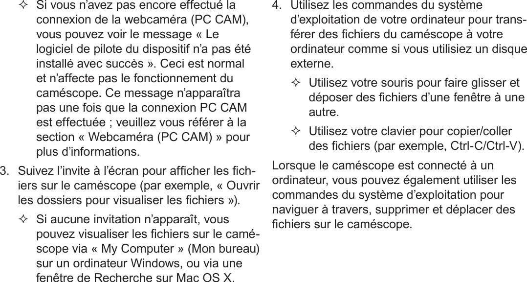 Français Page 186  Transfert De Fichiers À Un Ordinateur  Si vous n’avez pas encore effectué la connexion de la webcaméra (PC CAM), vous pouvez voir le message « Le logiciel de pilote du dispositif n’a pas été installé avec succès ». Ceci est normal et n’affecte pas le fonctionnement du caméscope. Ce message n’apparaîtra pas une fois que la connexion PC CAM est effectuée ; veuillez vous référer à la section « Webcaméra (PC CAM) » pour plus d’informations.3.  Suivez l’invite à l’écran pour afcher les ch-iers sur le caméscope (par exemple, « Ouvrir les dossiers pour visualiser les chiers »).  Si aucune invitation n’apparaît, vous pouvez visualiser les chiers sur le camé-scope via « My Computer » (Mon bureau) sur un ordinateur Windows, ou via une fenêtre de Recherche sur Mac OS X.4.  Utilisez les commandes du système d’exploitation de votre ordinateur pour trans-férer des chiers du caméscope à votre ordinateur comme si vous utilisiez un disque externe. Utilisez votre souris pour faire glisser et déposer des chiers d’une fenêtre à une autre. Utilisez votre clavier pour copier/coller des chiers (par exemple, Ctrl-C/Ctrl-V).Lorsque le caméscope est connecté à un ordinateur, vous pouvez également utiliser les commandes du système d’exploitation pour naviguer à travers, supprimer et déplacer des chiers sur le caméscope.