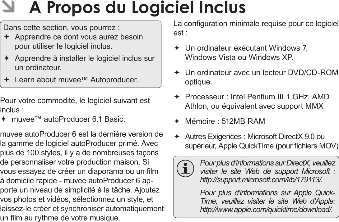 Français Page 188  A Propos Du Logiciel Inclus  ÂA Propos du Logiciel Inclus Dans cette section, vous pourrez : Apprendre ce dont vous aurez besoin pour utiliser le logiciel inclus. Apprendre à installer le logiciel inclus sur un ordinateur. Learn about muvee™ Autoproducer.Pour votre commodité, le logiciel suivant est inclus : muvee™ autoProducer 6.1 Basic.muvee autoProducer 6 est la dernière version de la gamme de logiciel autoProducer primé. Avec plus de 100 styles, il y a de nombreuses façons de personnaliser votre production maison. Si vous essayez de créer un diaporama ou un lm à domicile rapide - muvee autoProducer 6 ap-porte un niveau de simplicité à la tâche. Ajoutez vos photos et vidéos, sélectionnez un style, et laissez-le créer et synchroniser automatiquement un lm au rythme de votre musique.La conguration minimale requise pour ce logiciel est : Un ordinateur exécutant Windows 7, Windows Vista ou Windows XP. Un ordinateur avec un lecteur DVD/CD-ROM optique. Processeur : Intel Pentium III 1 GHz, AMD Athlon, ou équivalent avec support MMX Mémoire : 512MB RAM Autres Exigences : Microsoft DirectX 9.0 ou supérieur, Apple QuickTime (pour chiers MOV)  Pour plus d’informations sur DirectX, veuillez visiter le site Web de support Microsoft : http://support.microsoft.com/kb/179113/.  Pour plus d’informations sur Apple Quick-Time, veuillez visiter le site Web d’Apple: http://www.apple.com/quicktime/download/.