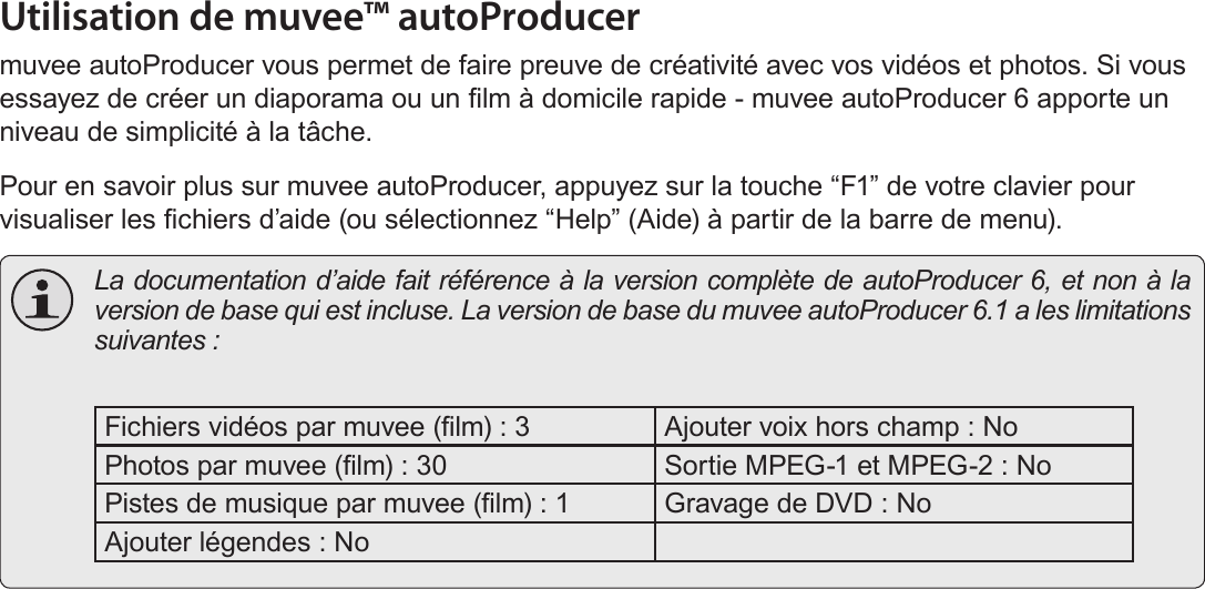 Français Page 194  A Propos Du Logiciel Inclus Utilisation de muvee™ autoProducermuvee autoProducer vous permet de faire preuve de créativité avec vos vidéos et photos. Si vous essayez de créer un diaporama ou un lm à domicile rapide - muvee autoProducer 6 apporte un niveau de simplicité à la tâche. Pour en savoir plus sur muvee autoProducer, appuyez sur la touche “F1” de votre clavier pour visualiser les chiers d’aide (ou sélectionnez “Help” (Aide) à partir de la barre de menu).  La documentation d’aide fait référence à la version complète de autoProducer 6, et non à la version de base qui est incluse. La version de base du muvee autoProducer 6.1 a les limitations suivantes : Fichiers vidéos par muvee (lm) : 3 Ajouter voix hors champ : NoPhotos par muvee (lm) : 30 Sortie MPEG-1 et MPEG-2 : NoPistes de musique par muvee (lm) : 1 Gravage de DVD : NoAjouter légendes : No