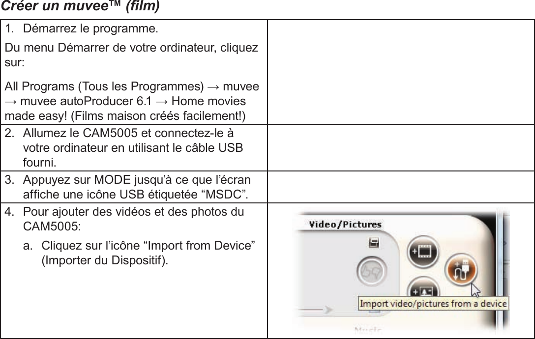 FrançaisA Propos Du Logiciel Inclus    Page 195Créer un muvee™ (lm)1.  Démarrez le programme.Du menu Démarrer de votre ordinateur, cliquez sur:All Programs (Tous les Programmes) → muvee → muvee autoProducer 6.1 → Home movies made easy! (Films maison créés facilement!)2.  Allumez le CAM5005 et connectez-le à votre ordinateur en utilisant le câble USB fourni.3.  Appuyez sur MODE jusqu’à ce que l’écran afche une icône USB étiquetée “MSDC”.4.  Pour ajouter des vidéos et des photos du CAM5005:a.  Cliquez sur l’icône “Import from Device” (Importer du Dispositif).