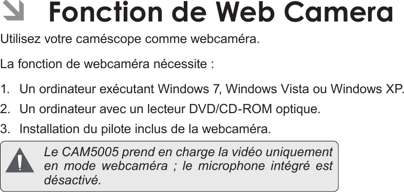 Français Page 198  Fonction De Web Camera ÂFonction de Web CameraUtilisez votre caméscope comme webcaméra.La fonction de webcaméra nécessite :1.  Un ordinateur exécutant Windows 7, Windows Vista ou Windows XP.2.  Un ordinateur avec un lecteur DVD/CD-ROM optique.3.  Installation du pilote inclus de la webcaméra.  Le CAM5005 prend en charge la vidéo uniquement en mode webcaméra ; le microphone intégré est désactivé.