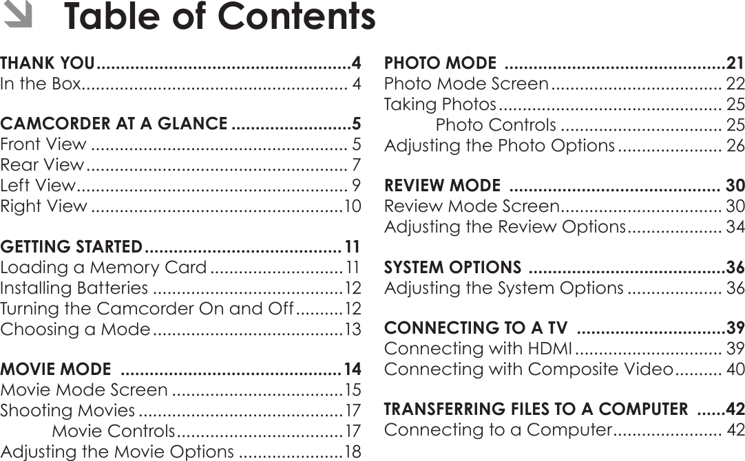 Page 2  Table Of ContentsEnglish ÂTable of ContentsTHANK YOU .....................................................4In the Box ........................................................ 4CAMCORDER AT A GLANCE .........................5Front View ...................................................... 5Rear View ....................................................... 7Left View ......................................................... 9Right View .....................................................10GETTING STARTED ......................................... 11Loading a Memory Card ............................11Installing Batteries ........................................12Turning the Camcorder On and Off ..........12Choosing a Mode ........................................13MOVIE MODE  ..............................................14Movie Mode Screen ....................................15Shooting Movies ...........................................17Movie Controls ...................................17Adjusting the Movie Options ......................18PHOTO MODE  ..............................................21Photo Mode Screen .................................... 22Taking Photos ............................................... 25Photo Controls .................................. 25Adjusting the Photo Options ...................... 26REVIEW MODE  ............................................ 30Review Mode Screen .................................. 30Adjusting the Review Options .................... 34SYSTEM OPTIONS  .........................................36Adjusting the System Options .................... 36CONNECTING TO A TV  ...............................39Connecting with HDMI ............................... 39Connecting with Composite Video .......... 40TRANSFERRING FILES TO A COMPUTER  ......42Connecting to a Computer ....................... 42