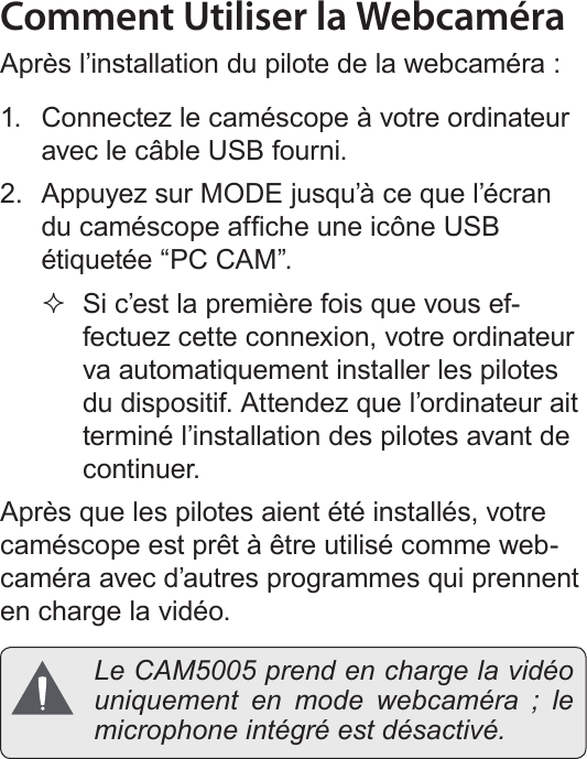 FrançaisFonction De Web Camera   Page 203Comment Utiliser la WebcaméraAprès l’installation du pilote de la webcaméra :1.  Connectez le caméscope à votre ordinateur avec le câble USB fourni.2.  Appuyez sur MODE jusqu’à ce que l’écran du caméscope afche une icône USB étiquetée “PC CAM”. Si c’est la première fois que vous ef-fectuez cette connexion, votre ordinateur va automatiquement installer les pilotes du dispositif. Attendez que l’ordinateur ait terminé l’installation des pilotes avant de continuer.Après que les pilotes aient été installés, votre caméscope est prêt à être utilisé comme web-caméra avec d’autres programmes qui prennent en charge la vidéo.  Le CAM5005 prend en charge la vidéo uniquement en mode webcaméra ; le microphone intégré est désactivé.