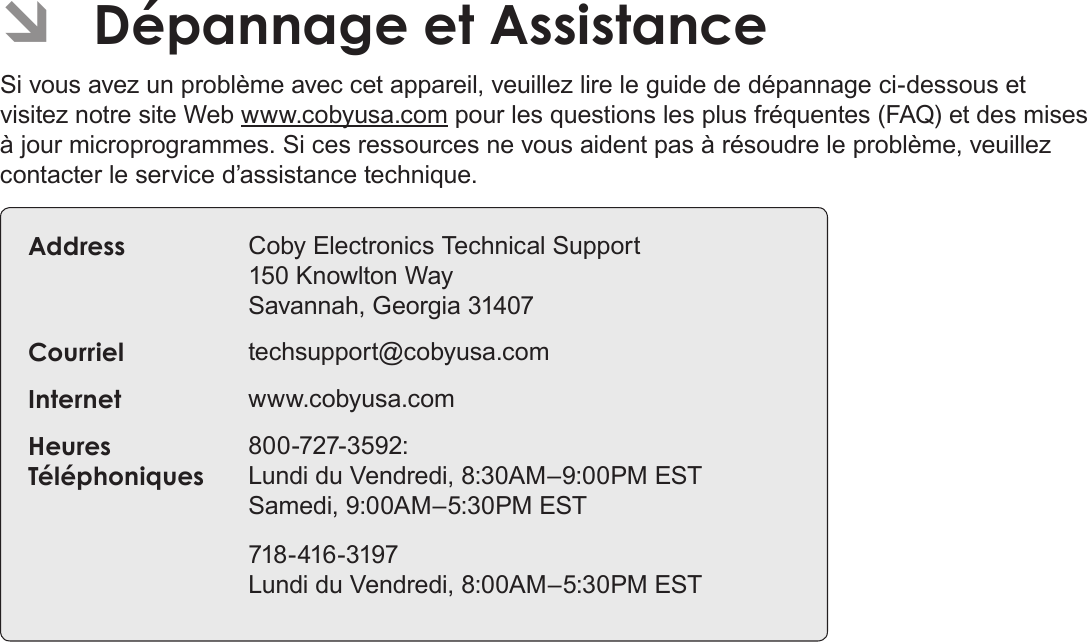 Français Page 204  Dépannage Et Assistance ÂDépannage et AssistanceSi vous avez un problème avec cet appareil, veuillez lire le guide de dépannage ci-dessous et visitez notre site Web www.cobyusa.com pour les questions les plus fréquentes (FAQ) et des mises à jour microprogrammes. Si ces ressources ne vous aident pas à résoudre le problème, veuillez contacter le service d’assistance technique.Address Coby Electronics Technical Support 150 Knowlton Way Savannah, Georgia 31407Courriel techsupport@cobyusa.comInternet www.cobyusa.comHeures Téléphoniques800-727-3592: Lundi du Vendredi, 8:30AM–9:00PM EST Samedi, 9:00AM–5:30PM EST718-416-3197 Lundi du Vendredi, 8:00AM–5:30PM EST