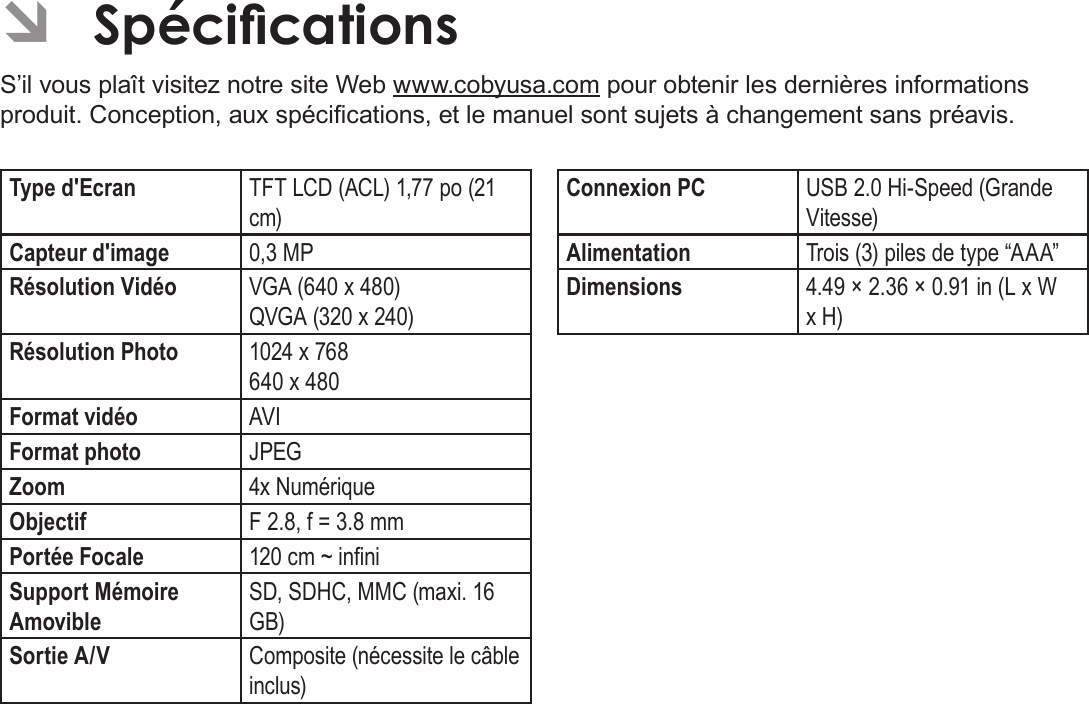 Français Page 206 Spécications ÂSpécicationsS’il vous plaît visitez notre site Web www.cobyusa.com pour obtenir les dernières informations produit. Conception, aux spécications, et le manuel sont sujets à changement sans préavis.Type d&apos;Ecran TFT LCD (ACL) 1,77 po (21 cm)Capteur d&apos;image 0,3 MPRésolution Vidéo VGA (640 x 480)QVGA (320 x 240)Résolution Photo 1024 x 768640 x 480Format vidéo AVIFormat photo JPEGZoom 4x NumériqueObjectif F 2.8, f = 3.8 mmPortée Focale 120 cm ~ inniSupport Mémoire AmovibleSD, SDHC, MMC (maxi. 16 GB)Sortie A/V Composite (nécessite le câble inclus)Connexion PC USB 2.0 Hi-Speed (Grande Vitesse)Alimentation Trois (3) piles de type “AAA”Dimensions 4.49 × 2.36 × 0.91 in (L x W x H)