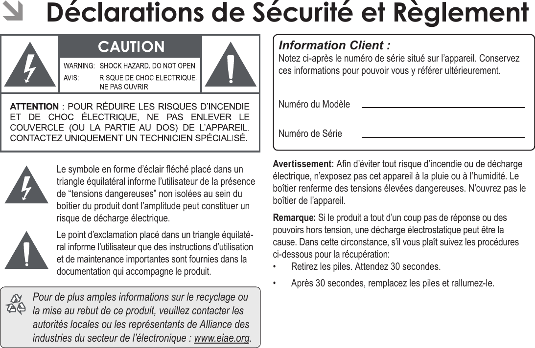 FrançaisDéclarations De Sécurité Et Règlement   Page 207Le symbole en forme d’éclair éché placé dans un triangle équilatéral informe l’utilisateur de la présence de “tensions dangereuses” non isolées au sein du boîtier du produit dont l’amplitude peut constituer un risque de décharge électrique.Le point d’exclamation placé dans un triangle équilaté-ral informe l’utilisateur que des instructions d’utilisation et de maintenance importantes sont fournies dans la documentation qui accompagne le produit.  Pour de plus amples informations sur le recyclage ou la mise au rebut de ce produit, veuillez contacter les autorités locales ou les représentants de Alliance des industries du secteur de l’électronique : www.eiae.org.Information Client :Notez ci-après le numéro de série situé sur l’appareil. Conservez ces informations pour pouvoir vous y référer ultérieurement.Numéro du ModèleNuméro de SérieAvertissement: An d’éviter tout risque d’incendie ou de décharge électrique, n’exposez pas cet appareil à la pluie ou à l’humidité. Le boîtier renferme des tensions élevées dangereuses. N’ouvrez pas le boîtier de l’appareil.Remarque: Si le produit a tout d’un coup pas de réponse ou des pouvoirs hors tension, une décharge électrostatique peut être la cause. Dans cette circonstance, s’il vous plaît suivez les procédures ci-dessous pour la récupération:•  Retirez les piles. Attendez 30 secondes.•  Après 30 secondes, remplacez les piles et rallumez-le. ÂDéclarations de Sécurité et Règlement