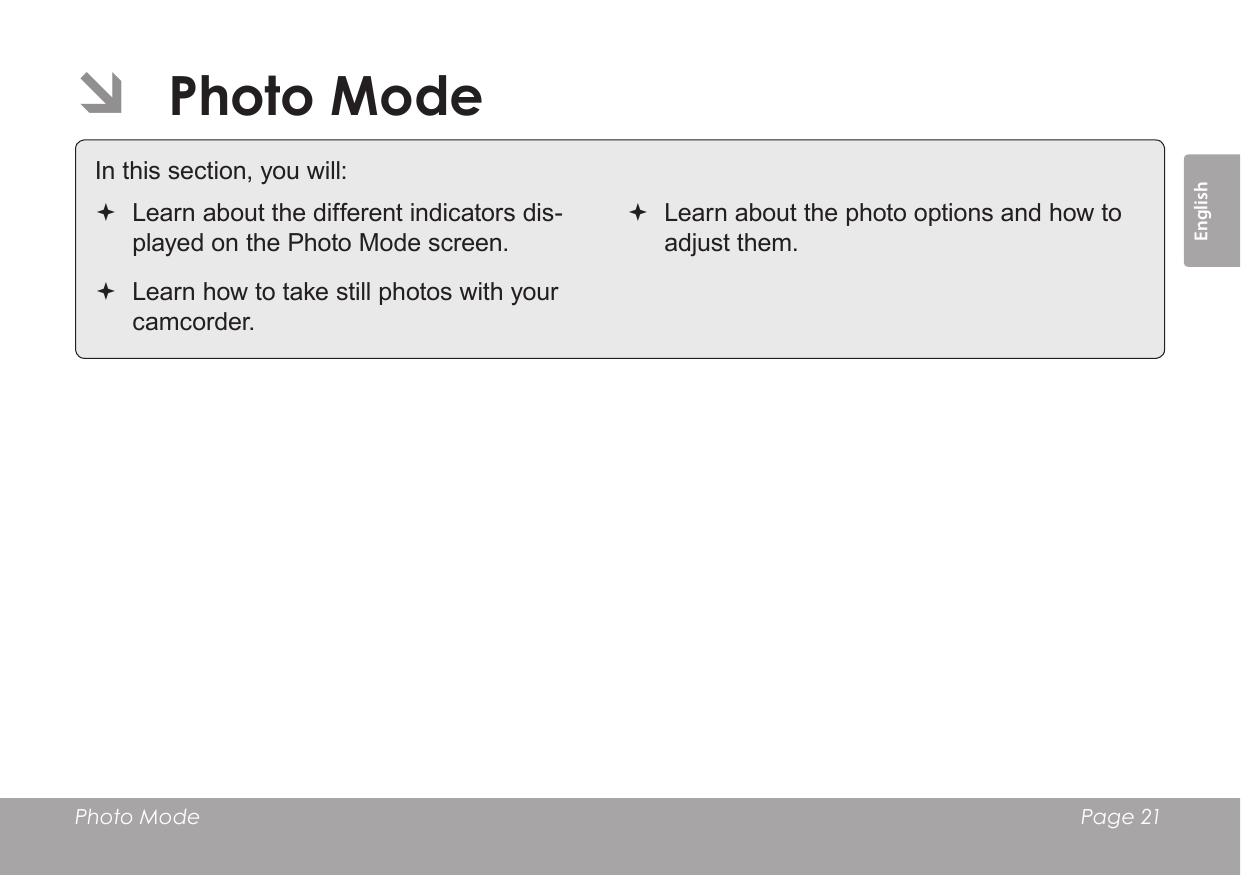 EnglishPhoto Mode    Page 21 ÂPhoto Mode In this section, you will: Learn about the different indicators dis-played on the Photo Mode screen. Learn how to take still photos with your camcorder. Learn about the photo options and how to adjust them.