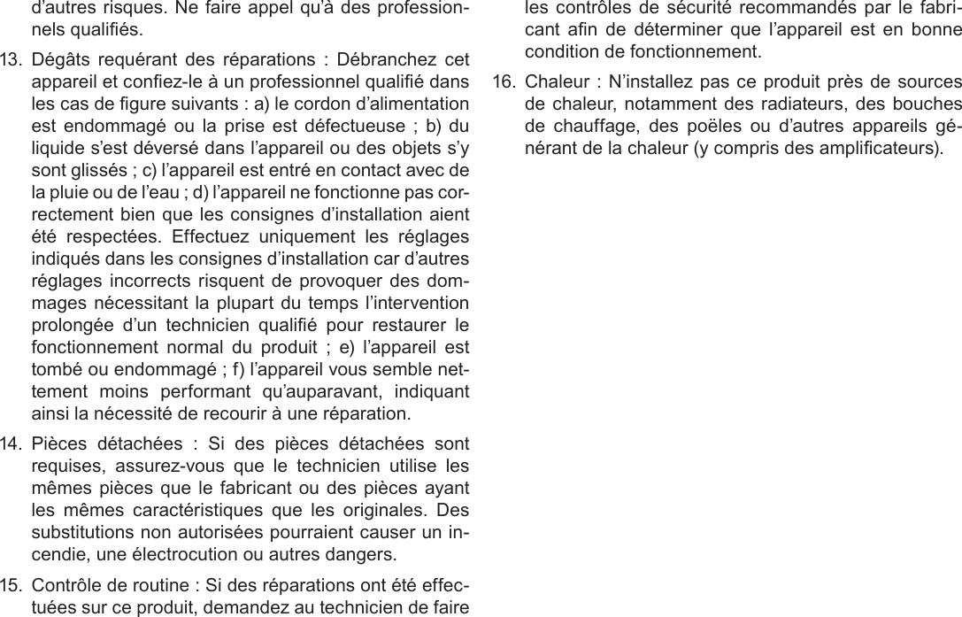 Français Page 210  Déclarations De Sécurité Et Règlementd’autres risques. Ne faire appel qu’à des profession-nels qualiés.13.  Dégâts  requérant  des  réparations  :  Débranchez  cet appareil et conez-le à un professionnel qualié dans les cas de gure suivants : a) le cordon d’alimentation est  endommagé  ou  la  prise est défectueuse  ;  b)  du liquide s’est déversé dans l’appareil ou des objets s’y sont glissés ; c) l’appareil est entré en contact avec de la pluie ou de l’eau ; d) l’appareil ne fonctionne pas cor-rectement bien que les consignes d’installation aient été  respectées.  Effectuez  uniquement  les  réglages indiqués dans les consignes d’installation car d’autres réglages incorrects risquent de provoquer des dom-mages nécessitant la plupart du temps l’intervention prolongée  d’un  technicien  qualié  pour  restaurer  le fonctionnement  normal  du  produit  ;  e)  l’appareil  est tombé ou endommagé ; f) l’appareil vous semble net-tement  moins  performant  qu’auparavant,  indiquant ainsi la nécessité de recourir à une réparation.14.  Pièces  détachées  :  Si  des  pièces  détachées  sont requises,  assurez-vous  que  le  technicien  utilise  les mêmes pièces que le fabricant ou des pièces ayant les  mêmes  caractéristiques  que  les  originales.  Des substitutions non autorisées pourraient causer un in-cendie, une électrocution ou autres dangers.15.  Contrôle de routine : Si des réparations ont été effec-tuées sur ce produit, demandez au technicien de faire les contrôles de sécurité recommandés par le fabri-cant  an  de  déterminer  que  l’appareil  est  en  bonne condition de fonctionnement.16.  Chaleur : N’installez pas ce produit près de sources de chaleur, notamment des radiateurs, des bouches de  chauffage,  des  poëles  ou  d’autres  appareils  gé-nérant de la chaleur (y compris des amplicateurs).