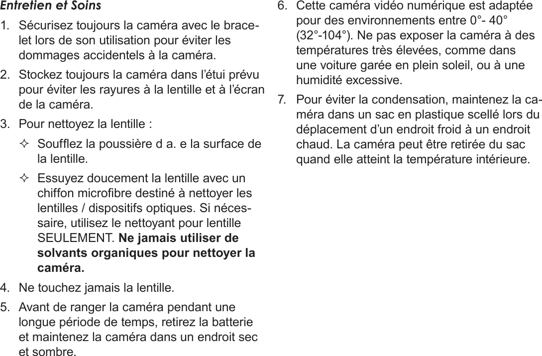 FrançaisDéclarations De Sécurité Et Règlement   Pa g e  211Entretien et Soins1.  Sécurisez toujours la caméra avec le brace-let lors de son utilisation pour éviter les dommages accidentels à la caméra.2.  Stockez toujours la caméra dans l’étui prévu pour éviter les rayures à la lentille et à l’écran de la caméra.3.  Pour nettoyez la lentille : Soufez la poussière d a. e la surface de la lentille. Essuyez doucement la lentille avec un chiffon microbre destiné à nettoyer les lentilles / dispositifs optiques. Si néces-saire, utilisez le nettoyant pour lentille SEULEMENT. Ne jamais utiliser de solvants organiques pour nettoyer la caméra.4.  Ne touchez jamais la lentille.5.  Avant de ranger la caméra pendant une longue période de temps, retirez la batterie et maintenez la caméra dans un endroit sec et sombre.6.  Cette caméra vidéo numérique est adaptée pour des environnements entre 0°- 40° (32°-104°). Ne pas exposer la caméra à des températures très élevées, comme dans une voiture garée en plein soleil, ou à une humidité excessive.7.  Pour éviter la condensation, maintenez la ca-méra dans un sac en plastique scellé lors du déplacement d’un endroit froid à un endroit chaud. La caméra peut être retirée du sac quand elle atteint la température intérieure.