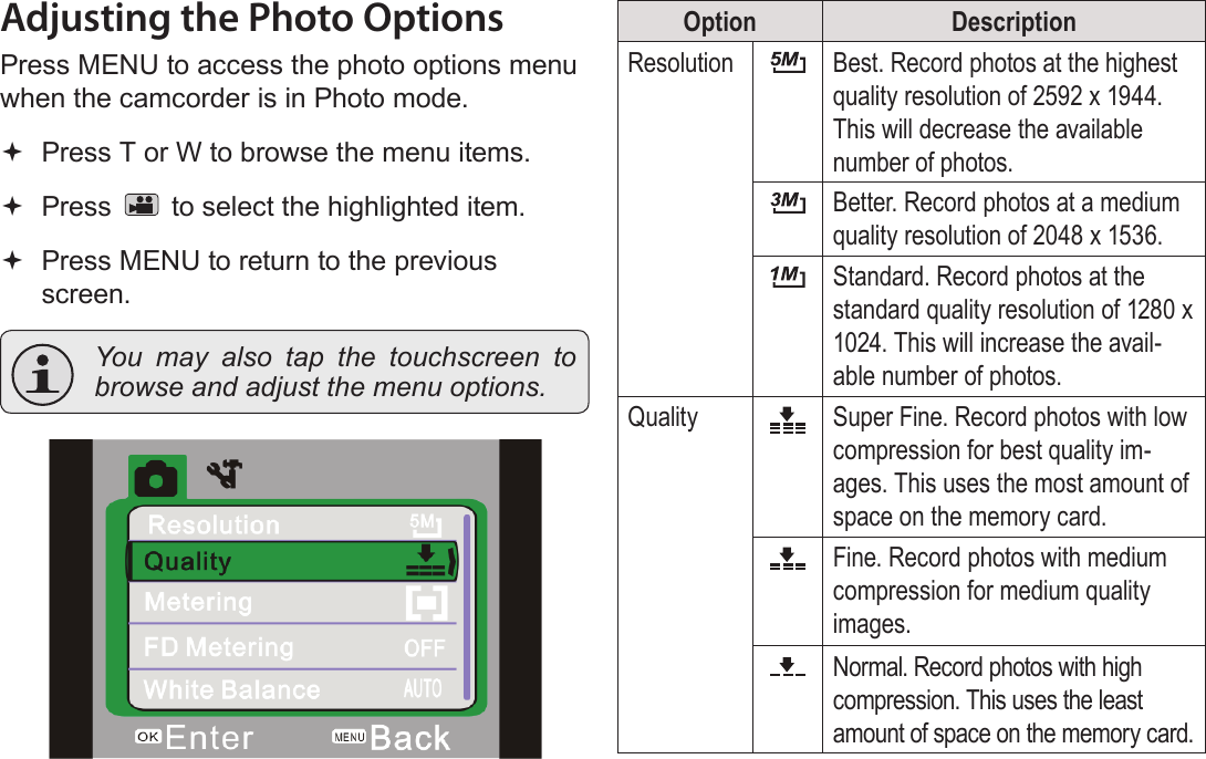 Page 26  Photo Mode EnglishAdjusting the Photo OptionsPress MENU to access the photo options menu when the camcorder is in Photo mode. Press T or W to browse the menu items. Press   to select the highlighted item. Press MENU to return to the previous screen.  You may also tap the touchscreen to browse and adjust the menu options.!Option DescriptionResolution Best. Record photos at the highest quality resolution of 2592 x 1944. This will decrease the available number of photos.Better. Record photos at a medium quality resolution of 2048 x 1536. Standard. Record photos at the standard quality resolution of 1280 x 1024. This will increase the avail-able number of photos.Quality Super Fine. Record photos with low compression for best quality im-ages. This uses the most amount of space on the memory card.Fine. Record photos with medium compression for medium quality images. Normal. Record photos with high compression. This uses the least amount of space on the memory card.