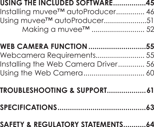 EnglishTable Of Contents   Page 3USING THE INCLUDED SOFTWARE ................45Installing muvee™ autoProducer .............. 46Using muvee™ autoProducer .....................51Making a muvee™ .......................... 52WEB CAMERA FUNCTION ............................55Webcamera Requirements........................ 55Installing the Web Camera Driver ............. 56Using the Web Camera .............................. 60TROUBLESHOOTING &amp; SUPPORT ...................61SPECIFICATIONS ...........................................63SAFETY &amp; REGULATORY STATEMENTS ...........64