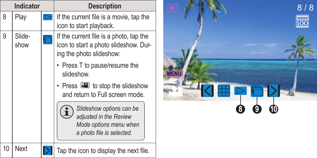 Page 32  Review Mode EnglishIndicator Description8Play If the current le is a movie, tap the icon to start playback.9Slide-showIf the current le is a photo, tap the icon to start a photo slideshow. Dur-ing the photo slideshow:•  Press T to pause/resume the slideshow.•  Press   to stop the slideshow and return to Full screen mode.  Slideshow options can be adjusted in the Review Mode options menu when aphotoleisselected.10 Next Tap the icon to display the next le.91088 / 8