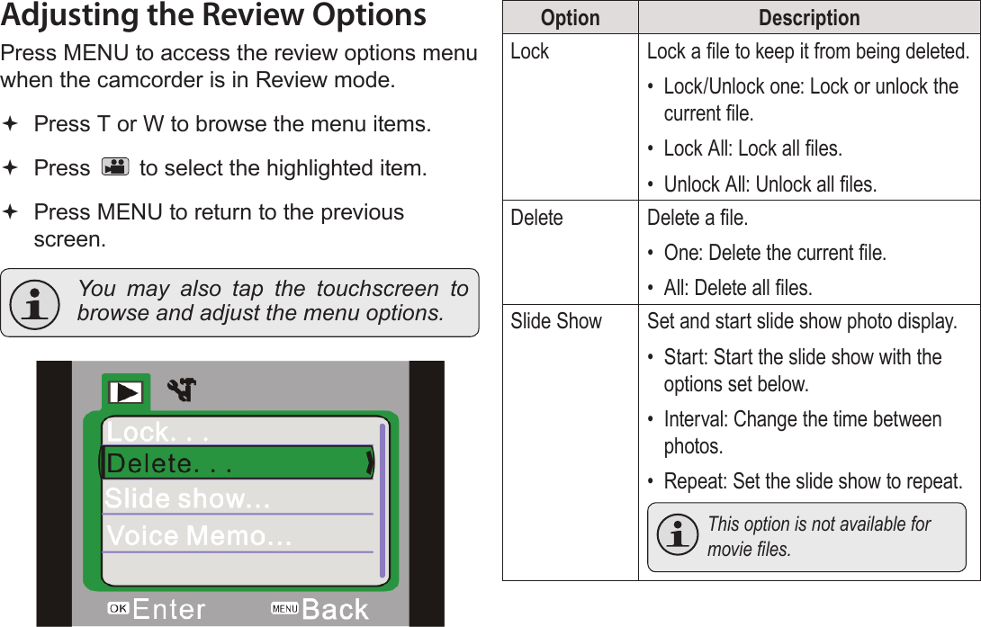 Page 34  Review Mode EnglishAdjusting the Review OptionsPress MENU to access the review options menu when the camcorder is in Review mode. Press T or W to browse the menu items. Press   to select the highlighted item. Press MENU to return to the previous screen.  You may also tap the touchscreen to browse and adjust the menu options.!Option DescriptionLock Lock a le to keep it from being deleted.•  Lock/Unlock one: Lock or unlock the current le.•  Lock All: Lock all les.•  Unlock All: Unlock all les.Delete Delete a le.•  One: Delete the current le.•  All: Delete all les.Slide Show Set and start slide show photo display.•  Start: Start the slide show with the options set below.•  Interval: Change the time between photos.•  Repeat: Set the slide show to repeat.  This option is not available for movieles.