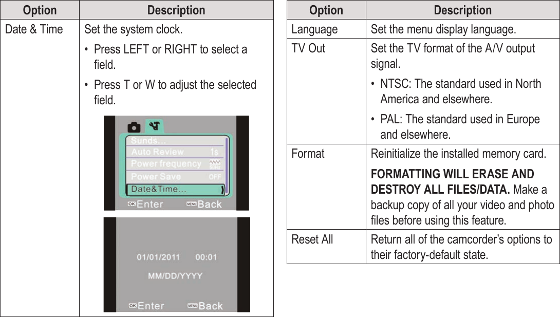 Page 38  System Options EnglishOption DescriptionDate &amp; Time Set the system clock.•  Press LEFT or RIGHT to select a eld.•  Press T or W to adjust the selected eld.!!Option DescriptionLanguage Set the menu display language.TV Out Set the TV format of the A/V output signal.•  NTSC: The standard used in North America and elsewhere.•  PAL: The standard used in Europe and elsewhere.Format Reinitialize the installed memory card.FORMATTING WILL ERASE AND DESTROY ALL FILES/DATA. Make a backup copy of all your video and photo les before using this feature.Reset All Return all of the camcorder’s options to their factory-default state.