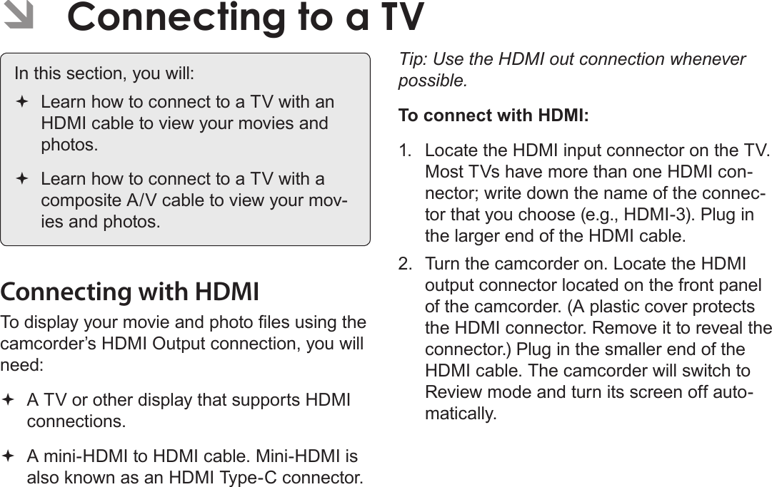 EnglishConnecting To A Tv    Page 39 ÂConnecting to a TV In this section, you will: Learn how to connect to a TV with an HDMI cable to view your movies and photos. Learn how to connect to a TV with a composite A/V cable to view your mov-ies and photos.Connecting with HDMITo display your movie and photo les using the camcorder’s HDMI Output connection, you will need: A TV or other display that supports HDMI connections. A mini-HDMI to HDMI cable. Mini-HDMI is also known as an HDMI Type-C connector.Tip: Use the HDMI out connection whenever possible. To connect with HDMI:1.  Locate the HDMI input connector on the TV. Most TVs have more than one HDMI con-nector; write down the name of the connec-tor that you choose (e.g., HDMI-3). Plug in the larger end of the HDMI cable. 2.  Turn the camcorder on. Locate the HDMI output connector located on the front panel of the camcorder. (A plastic cover protects the HDMI connector. Remove it to reveal the connector.) Plug in the smaller end of the HDMI cable. The camcorder will switch to Review mode and turn its screen off auto-matically. 