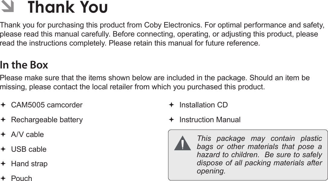 Page 4  Thank YouEnglish ÂThank YouThank you for purchasing this product from Coby Electronics. For optimal performance and safety, please read this manual carefully. Before connecting, operating, or adjusting this product, please read the instructions completely. Please retain this manual for future reference.In the BoxPlease make sure that the items shown below are included in the package. Should an item be missing, please contact the local retailer from which you purchased this product. CAM5005 camcorder Rechargeable battery A/V cable USB cable Hand strap Pouch Installation CD Instruction Manual This package may contain plastic bags or other materials that pose a hazard to children.  Be sure to safely dispose of all packing materials after opening.