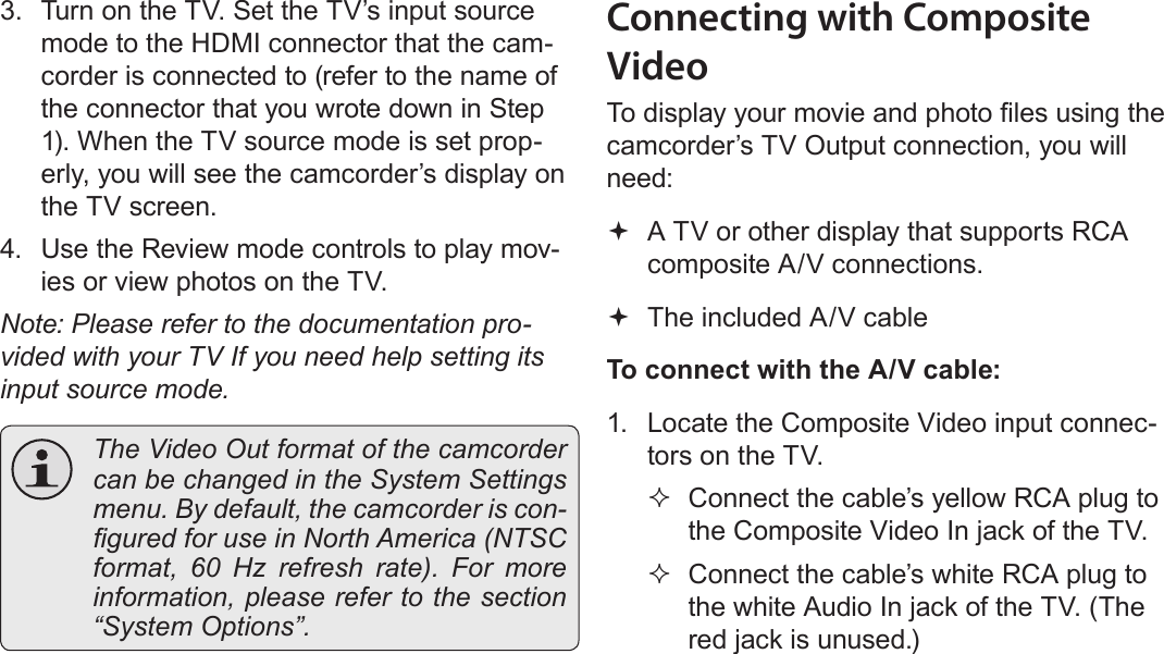 Page 40  Connecting To A Tv English3.  Turn on the TV. Set the TV’s input source mode to the HDMI connector that the cam-corder is connected to (refer to the name of the connector that you wrote down in Step 1). When the TV source mode is set prop-erly, you will see the camcorder’s display on the TV screen.4.  Use the Review mode controls to play mov-ies or view photos on the TV.Note: Please refer to the documentation pro-vided with your TV If you need help setting its input source mode.  The Video Out format of the camcorder can be changed in the System Settings menu. By default, the camcorder is con-gured for use in North America (NTSC format, 60 Hz refresh rate). For more information, please refer to the section “System Options”.Connecting with Composite VideoTo display your movie and photo les using the camcorder’s TV Output connection, you will need: A TV or other display that supports RCA composite A/V connections. The included A/V cableTo connect with the A/V cable:1.  Locate the Composite Video input connec-tors on the TV. Connect the cable’s yellow RCA plug to the Composite Video In jack of the TV. Connect the cable’s white RCA plug to the white Audio In jack of the TV. (The red jack is unused.)