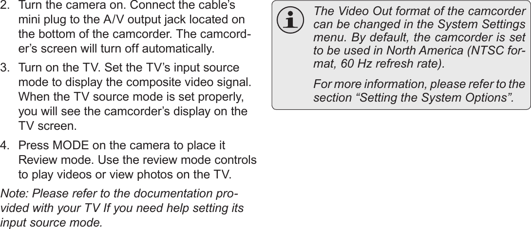 EnglishConnecting To A Tv    Page 412.  Turn the camera on. Connect the cable’s mini plug to the A/V output jack located on the bottom of the camcorder. The camcord-er’s screen will turn off automatically.3.  Turn on the TV. Set the TV’s input source mode to display the composite video signal. When the TV source mode is set properly, you will see the camcorder’s display on the TV screen.4.  Press MODE on the camera to place it Review mode. Use the review mode controls to play videos or view photos on the TV.Note: Please refer to the documentation pro-vided with your TV If you need help setting its input source mode.  The Video Out format of the camcorder can be changed in the System Settings menu. By default, the camcorder is set to be used in North America (NTSC for-mat, 60 Hz refresh rate).  For more information, please refer to the section “Setting the System Options”.